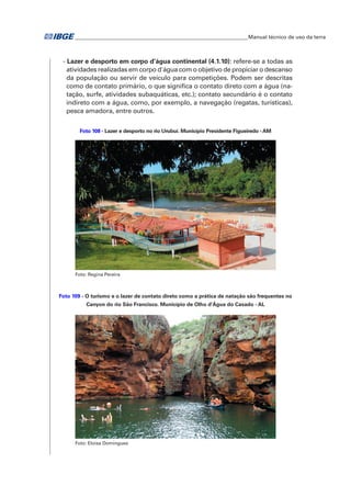�Manual técnico de uso da terra 
- Lazer e desporto em corpo d’água continental (4.1.10): refere-se a todas as 
atividades realizadas em corpo d'água com o objetivo de propiciar o descanso 
da população ou servir de veículo para competições. Podem ser descritas 
como de contato primário, o que significa o contato direto com a água (na-tação, 
surfe, atividades subaquáticas, etc.); contato secundário é o contato 
indireto com a água, como, por exemplo, a navegação (regatas, turísticas), 
pesca amadora, entre outros. 
Foto 108 - Lazer e desporto no rio Urubuí. Município Presidente Figueiredo - AM 
Foto: Regina Pereira 
Foto 109 - O turismo e o lazer de contato direto como a prática de natação são frequentes no 
Canyon do rio São Francisco. Município de Olho d'Água do Casado - AL 
Foto: Eloisa Domingues 
 