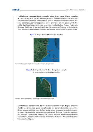 �Manual técnico de uso da terra 
- Unidades de conservação de proteção integral em corpo d´água costeiro 
(4.2.1): são aquelas onde a exploração ou o aproveitamento dos recursos 
naturais estão vedados, admitindo-se apenas o aproveitamento indireto dos 
seus benefícios, com exceção dos casos previstos em lei. Essas unidades 
estão divididas legalmente nas seguintes modalidades: Parque Nacional, 
Reserva Biológica, Estação Ecológica, Monumento Natural e Refúgio de 
Vida Silvestre, podendo ser federais, estaduais, municipais ou particulares. 
Figura 3 - Parque Nacional Marinho dos Abrolhos 
Fonte: ICMbio/Unidades de Conservação; imagem Google Earth 
Figura 4 - O Parque Nacional do Cabo Orange é um exemplo 
de conservação em corpo d'água costeiro 
Fonte: ICMbio/Unidades de Conservação e imagem Google Earth 
- Unidades de conservação de uso sustentável em corpo d´água costeiro 
(4.2.2): são áreas nas quais a exploração e o aproveitamento econômico 
direto são permitidos, mas de forma planejada e regulamentada. Incluem-se 
nesta categoria as seguintes modalidades: Área de Proteção Ambien-tal, 
Reserva Extrativista, Reserva de Fauna, Reserva de Desenvolvimento 
Sustentável, Reserva Particular do Patrimônio Natural e Área de Relevante 
Interesse Ecológico. 
 