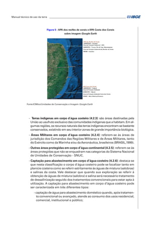 Manual técnico de uso da terra ________________________________________________________________ 
Figura 5 - APA dos recifes de corais e APA Costa dos Corais 
sobre imagem Google Earth 
Fonte:ICMbio/Unidades de Conservação e Imagem Google Earth 
- Terras indígenas em corpo d´água costeiro (4.2.3): são áreas destinadas pela 
União ao usufruto exclusivo das comunidades indígenas que a habitam. Em al-gumas 
regiões, os recursos naturais das terras indígenas encontram-se bastante 
conservados, existindo em seu interior zonas de grande importância biológica. 
- Áreas Militares em corpo d’água costeiro (4.2.4): referem-se às áreas de 
jurisdição dos Comandos das Regiões Militares e de Áreas Militares, tanto 
do Exército como da Marinha e/ou da Aeronáutica, brasileiros (BRASIL,1999). 
- Outras áreas protegidas em corpo d’água continental (4.2.5): referem-se às 
áreas protegidas que não se enquadram nas categorias do Sistema Nacional 
de Unidades de Conservação - SNUC. 
- Captação para abastecimento em corpo d’água costeiro (4.2.6): destaca-se 
que nesta classificação o corpo d'água costeiro pode se localizar tanto em 
planície costeira como se referir estritamente às águas de mistura (salobras) 
e salinas da costa. Vale destacar que quando sua exploração se referir à 
obtenção de águas de mistura (salobra) e salina será necessário tratamento 
de dessalinização seguido dos tratamentos convencionais para estar apta à 
utilização. A captação para abastecimento em corpo d’água costeiro pode 
ser caracterizada em três diferentes tipos: 
- captação de água para abastecimento doméstico quando, após tratamen-to 
convencional ou avançado, atende ao consumo dos usos residencial, 
comercial, institucional e público; 
 