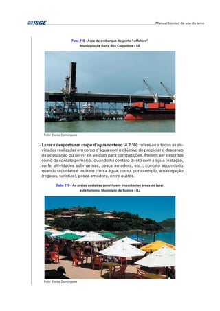 �Manual técnico de uso da terra 
Foto 118 - Área de embarque do porto “offshore”. 
Município de Barra dos Coqueiros - SE 
Foto: Eloisa Domingues 
- Lazer e desporto em corpo d’água costeiro (4.2.10): refere-se a todas as ati-vidades 
realizadas em corpo d'água com o objetivo de propiciar o descanso 
da população ou servir de veículo para competições. Podem ser descritas 
como de contato primário, quando há contato direto com a água (natação, 
surfe, atividades submarinas, pesca amadora, etc.); contato secundário 
quando o contato é indireto com a água, como, por exemplo, a navegação 
(regatas, turística), pesca amadora, entre outros. 
Foto 119 - As praias costeiras constituem importantes áreas de lazer 
e de turismo. Município de Búzios - RJ 
Foto: Eloisa Domingues 
 