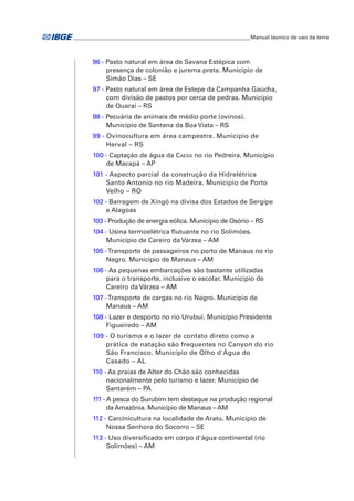 ___________________________________________________________________Manual técnico de uso da terra 
96 - Pasto natural em área de Savana Estépica com 
presença de colonião e jurema preta. Município de 
Simão Dias – SE 
97 - Pasto natural em área de Estepe da Campanha Gaúcha, 
com divisão de pastos por cerca de pedras. Município 
de Quaraí – RS 
98 - Pecuária de animais de médio porte (ovinos). 
Município de Santana da Boa Vista – RS 
99 - Ovinocultura em área campestre. Município de 
Herval – RS 
100 - Captação de água da Caesa no rio Pedreira. Município 
de Macapá – AP 
101 - Aspecto parcial da construção da Hidrelétrica 
Santo Antonio no rio Madeira. Município de Porto 
Velho – RO 
102 - Barragem de Xingó na divisa dos Estados de Sergipe 
e Alagoas 
103 - Produção de energia eólica. Município de Osório – RS 
104 - Usina termoelétrica flutuante no rio Solimões. 
Município de Careiro da Várzea – AM 
105 - Transporte de passageiros no porto de Manaus no rio 
Negro. Município de Manaus – AM 
106 - As pequenas embarcações são bastante utilizadas 
para o transporte, inclusive o escolar. Município de 
Careiro da Várzea – AM 
107 - Transporte de cargas no rio Negro. Município de 
Manaus – AM 
108 - Lazer e desporto no rio Urubuí. Município Presidente 
Figueiredo – AM 
109 - O turismo e o lazer de contato direto como a 
prática de natação são frequentes no Canyon do rio 
São Francisco. Município de Olho d'Água do 
Casado – AL 
110 - As praias de Alter do Chão são conhecidas 
nacionalmente pelo turismo e lazer. Município de 
Santarém – PA 
111 - A pesca do Surubim tem destaque na produção regional 
da Amazônia. Município de Manaus – AM 
112 - Carcinicultura na localidade de Aratu. Município de 
Nossa Senhora do Socorro – SE 
113 - Uso diversificado em corpo d'água continental (rio 
Solimões) – AM 
 