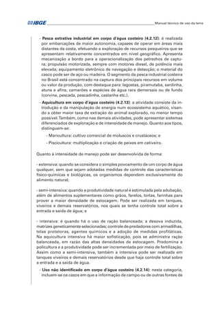 �Manual técnico de uso da terra 
- Pesca extrativa industrial em corpo d'água costeiro (4.2.12): é realizada 
por embarcações de maior autonomia, capazes de operar em áreas mais 
distantes da costa, efetuando a exploração de recursos pesqueiros que se 
apresentam relativamente concentrados em nível geográfico. Apresenta 
mecanização a bordo para a operacionalização dos petrechos de captu-ra; 
propulsão motorizada, sempre com motores diesel, de potência mais 
elevada; equipamento eletrônico de navegação e detecção; o material do 
casco pode ser de aço ou madeira. O segmento da pesca industrial costeira 
no Brasil está concentrado na captura dos principais recursos em volume 
ou valor da produção, com destaque para: lagostas, piramutaba, sardinha, 
atuns e afins, camarões e espécies de água rara demersais ou de fundo 
(corvina, pescada, pescadinha, castanha etc.). 
- Aquicultura em corpo d’água costeiro (4.2.13): a atividade consiste da in-trodução 
e da manipulação de energia num ecossistema aquático, visan-do 
a obter maior taxa de extração do animal explorado, no menor tempo 
possível. Também, como nas demais atividades, pode apresentar sistemas 
diferenciados de exploração e de intensidade de manejo. Quanto aos tipos, 
distinguem-se: 
- Maricultura: cultivo comercial de moluscos e crustáceos; e 
- Piscicultura: multiplicação e criação de peixes em cativeiro. 
Quanto à intensidade de manejo pode ser desenvolvida de forma: 
- extensiva: quando se considera o simples povoamento de um corpo de água 
qualquer, sem que sejam adotadas medidas de controle das características 
físico-químicas e biológicas, os organismos dependem exclusivamente do 
alimento natural; 
- semi-intensiva: quando a produtividade natural é estimulada pela adubação, 
além de alimentos suplementares como grãos, farelos, tortas, farinhas para 
prover a maior densidade de estocagem. Pode ser realizada em tanques, 
viveiros e demais reservatórios, nos quais se tenha controle total sobre a 
entrada e saída de água; e 
- intensiva: é quando há o uso de ração balanceada; a desova induzida, 
matrizes geneticamente selecionadas; controle de predadores com armadilhas, 
telas protetoras, agentes químicos e a adoção de medidas profiláticas. 
Na aquicultura intensiva há maior sofisticação, pois se administra ração 
balanceada, em razão das altas densidades de estocagem. Predomina a 
policultura e a produtividade pode ser incrementada por meio de fertilização. 
Assim como a semi-intensiva, também a intensiva pode ser realizada em 
tanques viveiros e demais reservatórios desde que haja controle total sobre 
a entrada e a saída de água. 
- Uso não identificado em corpo d’água costeiro (4.2.14): nesta categoria, 
incluem-se os casos em que a informação de campo ou de outras fontes de 
 