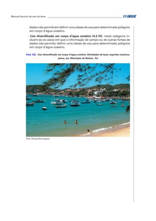 Manual técnico de uso da terra ________________________________________________________________ 
dados não permitiram definir uma classe de uso para determinado polígono 
em corpo d'água costeiro. 
- Uso diversificado em corpo d’água costeiro (4.2.15): nesta categoria in-cluem- 
se os casos em que a informação de campo ou de outras fontes de 
dados não permitiu definir uma classe de uso para determinado polígono 
em corpo d'água costeiro. 
Foto 122 - Uso diversificado em corpo d'água costeiro. Atividades de lazer, esportes náuticos, 
pesca, etc. Município de Búzios - RJ 
Foto: Eloisa Domingues 
 