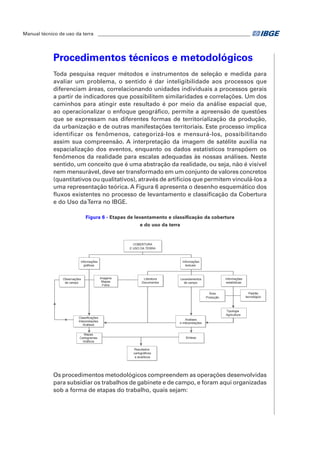 Manual técnico de uso da terra ________________________________________________________________ 
Procedimentos técnicos e metodológicos 
Toda pesquisa requer métodos e instrumentos de seleção e medida para 
avaliar um problema, o sentido é dar inteligibilidade aos processos que 
diferenciam áreas, correlacionando unidades individuais a processos gerais 
a partir de indicadores que possibilitem similaridades e correlações. Um dos 
caminhos para atingir este resultado é por meio da análise espacial que, 
ao operacionalizar o enfoque geográfico, permite a apreensão de questões 
que se expressam nas diferentes formas de territorialização da produção, 
da urbanização e de outras manifestações territoriais. Este processo implica 
identificar os fenômenos, categorizá-los e mensurá-los, possibilitando 
assim sua compreensão. A interpretação da imagem de satélite auxilia na 
espacialização dos eventos, enquanto os dados estatísticos transpõem os 
fenômenos da realidade para escalas adequadas às nossas análises. Neste 
sentido, um conceito que é uma abstração da realidade, ou seja, não é visível 
nem mensurável, deve ser transformado em um conjunto de valores concretos 
(quantitativos ou qualitativos), através de artifícios que permitem vinculá-los a 
uma representação teórica. A Figura 6 apresenta o desenho esquemático dos 
fluxos existentes no processo de levantamento e classificação da Cobertura 
e do Uso da Terra no IBGE. 
Figura 6 - Etapas de levantamento e classificação da cobertura 
e do uso da terra 
Informações 
gráficas 
Imagens 
Mapas 
Fotos 
Classificações 
Interpretações 
Análises 
Mapas 
Cartogramas 
Gráficos 
Resultados 
cartográficos 
e analíticos 
Informações 
textuais 
Literatura 
Documentos 
Informações 
estatísticas 
Levantamentos 
de campo 
Observações 
de campo 
Análises 
e interpretações 
COBERTURA 
E USO DA TERRA 
Síntese 
Tipologia 
Agricultura 
Área 
Produção 
Padrão 
tecnológico 
Os procedimentos metodológicos compreendem as operações desenvolvidas 
para subsidiar os trabalhos de gabinete e de campo, e foram aqui organizadas 
sob a forma de etapas do trabalho, quais sejam: 
 