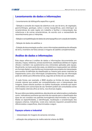 �Manual técnico de uso da terra 
Levantamento de dados e informações 
- Levantamento da bibliografia específica e geral; 
- Seleção e consulta de mapas da cobertura e do uso da terra, de vegetação, 
geomorfologia, geologia, solos e cartas topográficas, para distinguir as 
características de cada região em trabalho e facilitar a interpretação das 
coberturas e de outras características, de acordo com a necessidade de 
reconhecimento para o intérprete; 
- Seleção e compatibilização de dados da carta topográfica com a escala de trabalho; 
- Seleção de dados de satélites; e 
- Coleção de documentação auxiliar, como informações estatísticas de utilização 
da terra, inventário de fotos aéreas e imagens de satélite complementares. 
Análise de dados e informações 
Esta etapa refere-se à análise de dados e informações documentadas em 
estudos, mapas, relatórios, censos econômicos, estatísticas obtidas em órgãos 
oficiais e também nos questionários e/ou entrevistas aplicadas pela equipe. 
Atualmente, na maior parte das vezes, os relatórios e mapas podem ser obtidos 
em formato digital, o que facilita sua incorporação aos projetos de interpretação 
para auxiliar na definição da classificação ou mesmo para serem inseridos ao 
mapeamento como uma informação complementar. Este tipo de informação 
pode ser obtido para diferentes temas, segundo as fontes de sua obtenção. 
A cada Censo, por exemplo, o IBGE atualiza os limites de áreas urbanas, 
criando vetores que podem ser compatibilizados com a interpretação das 
imagens. Esses vetores auxiliam na melhor localização, evitando que sejam 
confundidos com outros tipos de uso. Também podem ser consultadas outras 
informações vetoriais afins ao tema, nos diversos órgãos. 
No que refere aos dados estatísticos, eles deverão ser selecionados e analisados 
como indicadores auxiliares que servirão de suporte para a classificação dos 
tipos de uso contidos nos padrões homogêneos discriminados na imagem. 
Dadas as especificidades, a identificação, localização e caracterização dos 
espaços urbanos, industriais, rurais e/ou naturais requerem procedimentos 
diferenciados e específicos, discriminados a seguir. 
Espaços urbano e industrial 
- interpretação de imagens de sensores remotos; 
- utilização dos polígonos da malha setorial urbana do IBGE; 
 