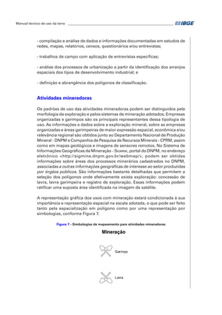 Manual técnico de uso da terra ________________________________________________________________ 
- compilação e análise de dados e informações documentadas em estudos de 
redes, mapas, relatórios, censos, questionários e/ou entrevistas; 
- trabalhos de campo com aplicação de entrevistas específicas; 
- análise dos processos de urbanização a partir da identificação dos arranjos 
espaciais dos tipos de desenvolvimento industrial; e 
- definição e abrangência dos polígonos de classificação. 
Atividades mineradoras 
Os padrões de uso das atividades mineradoras podem ser distinguidos pela 
morfologia da exploração e pelos sistemas de mineração adotados. Empresas 
organizadas e garimpos são os principais representantes dessa tipologia de 
uso. As informações e dados sobre a exploração mineral, sobre as empresas 
organizadas e áreas garimpeiras de maior expressão espacial, econômica e/ou 
relevância regional são obtidos junto ao Departamento Nacional de Produção 
Mineral - DNPM e Companhia de Pesquisa de Recursos Minerais - CPRM, assim 
como em mapas geológicos e imagens de sensores remotos. No Sistema de 
Informações Geográficas da Mineração - Sigmine, portal do DNPM, no endereço 
eletrônico <http://sigmine.dnpm.gov.br/webmap/>, podem ser obtidas 
informações sobre áreas dos processos minerários cadastrados no DNPM, 
associadas a outras informações geográficas de interesse ao setor produzidas 
por órgãos públicos. São informações bastante detalhadas que permitem a 
seleção dos polígonos onde efetivamente exista exploração: concessão de 
lavra, lavra garimpeira e registro de exploração. Essas informações podem 
ratificar uma suposta área identificada na imagem de satélite. 
A representação gráfica dos usos com mineração estará condicionada à sua 
importância e representação espacial na escala adotada, o que pode ser feito 
tanto pela espacialização em polígono como por uma representação por 
simbologias, conforme Figura 7. 
Figura 7 - Simbologias de mapeamento para atividades mineradoras 
 
