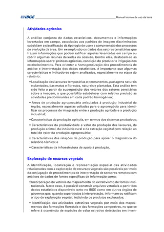 �Manual técnico de uso da terra 
Atividades agrícolas 
A análise conjunta de dados estatísticos, documentos e informações 
levantadas em campo, associadas aos padrões de imagem discriminados 
subsidiam a classificação da tipologia de uso e a compreensão dos processos 
de evolução da área. Um exemplo são os dados dos setores censitários que 
trazem informações que podem ratificar aquelas levantadas em campo ou 
cobrir algumas lacunas deixadas na ocasião. Dentre elas, destacam-se as 
informações sobre: práticas agrícolas, condição do produtor e irrigação dos 
estabelecimentos. Para orientar a homogeneização dos procedimentos de 
análise e interpretação dos dados estatísticos, é importante que algumas 
características e indicadores sejam analisados, especialmente na etapa do 
relatório: 
• Localização das lavouras temporárias e permanentes, pastagens naturais 
e plantadas, das matas e florestas, naturais e plantadas. Esta análise tem 
sido feita a partir da superposição dos vetores dos setores censitários 
sobre a imagem, o que possibilita estabelecer com relativa precisão as 
atividades predominantes em cada padrão homogêneo; 
• Áreas de produção agropecuária articuladas à produção industrial da 
região, especialmente aquelas voltadas para o agronegócio para identi-ficar 
os processos de integração entre a produção agrícola e a produção 
industrial; 
• Características da produção agrícola, em termos dos sistemas produtivos; 
• Características da produtividade e valor da produção das lavouras, da 
produção animal, da indústria rural e da extração vegetal com relação ao 
total do valor da produção agropecuária; 
• Características das relações de produção para apoiar o diagnóstico do 
relatório técnico; e 
• Características da infraestrutura de apoio à produção. 
Exploração de recursos vegetais 
A identificação, localização e representação espacial das atividades 
relacionadas com a exploração de recursos vegetais são possíveis por meio 
da conjugação de procedimentos de interpretação de sensores remotos com 
análises de dados de fontes específicas de informação como: 
• Incorporação de vetores de mapeamento do extrativismo de fontes insti-tucionais. 
Neste caso, é possível construir arquivos vetoriais a partir dos 
dados estatísticos disponíveis tanto no IBGE como em outros órgãos de 
governos que, quando superpostos à interpretação, informam ou ratificam 
o tipo de exploração vegetal, incluindo os produtos explorados; 
• Identificação das atividades extrativas vegetais por meio dos mapea-mentos 
das formações florestais e das formações campestres, no que se 
refere à ocorrência de espécies de valor extrativo detectadas em inven- 
 