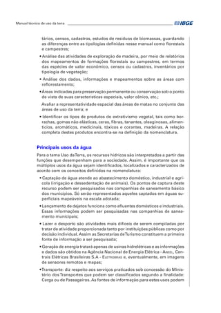 Manual técnico de uso da terra ________________________________________________________________ 
tários, censos, cadastros, estudos de resíduos de biomassas, guardando 
as diferenças entre as tipologias definidas nesse manual como florestais 
e campestres; 
• Análise das atividades de exploração de madeira, por meio de relatórios 
dos mapeamentos de formações florestais ou campestres, em termos 
das espécies de valor econômico, censos ou cadastros, inventários por 
tipologia de vegetação; 
• Análise dos dados, informações e mapeamentos sobre as áreas com 
reflorestamento; 
• Áreas indicadas para preservação permanente ou conservação sob o ponto 
de vista de suas características especiais, valor cênico, etc.; 
Avaliar a representatividade espacial das áreas de matas no conjunto das 
áreas de uso da terra; e 
• Identificar os tipos de produtos do extrativismo vegetal, tais como bor-rachas, 
gomas não elásticas, ceras, fibras, tanantes, oleaginosas, alimen-tícios, 
aromáticos, medicinais, tóxicos e corantes, madeiras. A relação 
completa destes produtos encontra-se na definição da nomenclatura. 
Principais usos da água 
Para o tema Uso da Terra, os recursos hídricos são interpretados a partir das 
funções que desempenham para a sociedade. Assim, é importante que os 
múltiplos usos da água sejam identificados, localizados e caracterizados de 
acordo com os conceitos definidos na nomenclatura: 
• Captação de água atende ao abastecimento doméstico, industrial e agrí-cola 
(irrigação e dessedentação de animais). Os pontos de captura deste 
recurso podem ser pesquisados nas companhias de saneamento básico 
dos municípios. Só serão representados aqueles captados em águas su-perficiais 
mapeáveis na escala adotada; 
• Lançamento de dejetos funciona como efluentes domésticos e industriais. 
Essas informações podem ser pesquisadas nas companhias de sanea-mento 
municipais; 
• lazer e desporto são atividades mais difíceis de serem compiladas por 
tratar de atividade proporcionada tanto por instituições públicas como por 
decisão individual. Assim as Secretarias de Turismo constituem a primeira 
fonte de informação a ser pesquisada; 
• geração de energia tratará apenas de usinas hidrelétricas e as informações 
e dados são obtidos na Agência Nacional de Energia Elétrica - Aneel, Cen-trais 
Elétricas Brasileiras S.A - Eletrobras e, eventualmente, em imagens 
de sensores remotos e mapas; 
• transporte: diz respeito aos serviços praticados sob concessão do Minis-tério 
dos Transportes que podem ser classificados segundo a finalidade: 
Carga ou de Passageiros. As fontes de informação para estes usos podem 
 