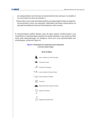 �Manual técnico de uso da terra 
ser pesquisadas nas diversas concessionárias dos serviços no estado e/ 
ou municípios da área de estudo; e 
• Aquicultura: para esta atividade podem ser pesquisados todos os segmen-tos 
envolvidos, como, por exemplo, o Ministério da Pesca e Aquicultura, as 
secretarias estaduais, bancos financiadores, entre outros. 
A representação gráfica desses usos da água estará condicionada à sua 
importância e representação espacial na escala adotada, o que pode ser feito 
tanto pela espacialização em polígono como por uma representação por 
simbologias, conforme Figura 8. 
Figura 8 - Simbologias de mapeamento para representar 
o uso dos corpos d’água 
Mineração Usos da Água 
Garimpo 
Lavra 
Lazer e Desporto de Contato Secundário 
Transporte de Carga 
Transporte de Passageiro 
Lazer e Desporto de Contato Primário 
Pesca Extrativista e Artesanal 
Piscicultura 
Represamento para Geração de Energia 
Receptor de Efluentes 
Captação para Abastecimento 
 