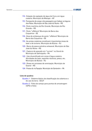 Sumário_ ______________________________________________________________________________________ 
114 - Estação de captação de água da Caesa em água 
costeira. Município de Macapá – AP 
115 - Transporte de carga e de passageiro por balsas na laguna 
dos Patos. Município de São José do Norte – RS 
116 - Porto marítimo de Rio Grande. Município de Rio 
Grande – RS 
117 - Porto “offshore”. Município de Barra dos 
Coqueiros – SE 
118 - Área de embarque do porto “offshore”. Município de 
Barra dos Coqueiros – SE 
119 - As praias costeiras constituem importantes áreas de 
lazer e de turismo. Município de Búzios – RJ 
120 - Barco de pesca extrativa artesanal. Município de São 
José do Norte – RS 
121 - Captura de pescado em “currais” no litoral do 
Município de Salinópolis – PA 
122 - Uso diversificado em corpo d'água costeiro. 
Atividades de lazer, esportes náuticos, pesca, etc. 
Município de Búzios – RJ 
123 - Áreas em processo de arenização. Município de 
Quaraí – RS 
124 - Praias do rio Tapajós. Município de Santarém – PA 
Lista de quadros 
Quadro 1 - Sistema básico de classificação da cobertura e 
do uso da terra - SCUT 
Quadro 2 - Ficha de campo para pontos de amostragem 
(GPS) e fotos 
 