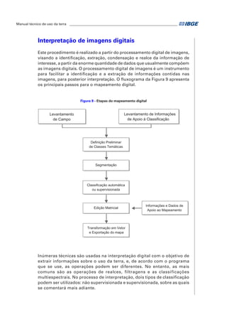 Manual técnico de uso da terra ________________________________________________________________ 
Interpretação de imagens digitais 
Este procedimento é realizado a partir do processamento digital de imagens, 
visando a identificação, extração, condensação e realce da informação de 
interesse, a partir da enorme quantidade de dados que usualmente compõem 
as imagens digitais. O processamento digital de imagens é um instrumento 
para facilitar a identificação e a extração de informações contidas nas 
imagens, para posterior interpretação. O fluxograma da Figura 9 apresenta 
os principais passos para o mapeamento digital. 
Figura 9 - Etapas do mapeamento digital 
Definição Preliminar 
de Classes Temáticas 
Levantamento 
de Campo 
Segmentação 
Levantamento de Informações 
de Apoio à Classificação 
Classificação automática 
ou supervisionada 
Edição Matricial 
Transformação em Vetor 
e Exportação do mapa 
Informações e Dados de 
Apoio ao Mapeamento 
Inúmeras técnicas são usadas na interpretação digital com o objetivo de 
extrair informações sobre o uso da terra, e, de acordo com o programa 
que se use, as operações podem ser diferentes. No entanto, as mais 
comuns são as operações de realces, filtragens e as classificações 
multiespectrais. No processo de interpretação, dois tipos de classificação 
podem ser utilizados: não supervisionada e supervisionada, sobre as quais 
se comentará mais adiante. 
 