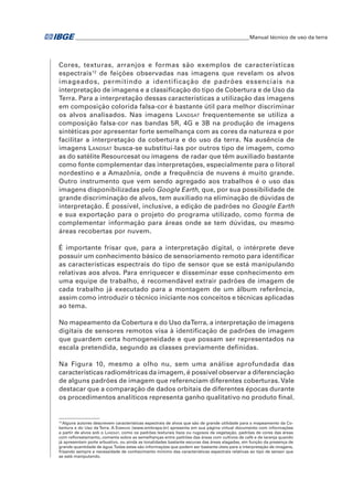 �Manual técnico de uso da terra 
Cores, texturas, arranjos e formas são exemplos de características 
espectrais12 de feições observadas nas imagens que revelam os alvos 
imageados, permitindo a identificação de padrões essenciais na 
interpretação de imagens e a classificação do tipo de Cobertura e de Uso da 
Terra. Para a interpretação dessas características a utilização das imagens 
em composição colorida falsa-cor é bastante útil para melhor discriminar 
os alvos analisados. Nas imagens Landsat frequentemente se utiliza a 
composição falsa-cor nas bandas 5R, 4G e 3B na produção de imagens 
sintéticas por apresentar forte semelhança com as cores da natureza e por 
facilitar a interpretação da cobertura e do uso da terra. Na ausência de 
imagens Landsat busca-se substituí-las por outros tipo de imagem, como 
as do satélite Resourcesat ou imagens de radar que têm auxiliado bastante 
como fonte complementar das interpretações, especialmente para o litoral 
nordestino e a Amazônia, onde a frequência de nuvens é muito grande. 
Outro instrumento que vem sendo agregado aos trabalhos é o uso das 
imagens disponibilizadas pelo Google Earth, que, por sua possibilidade de 
grande discriminação de alvos, tem auxiliado na eliminação de dúvidas de 
interpretação. É possível, inclusive, a edição de padrões no Google Earth 
e sua exportação para o projeto do programa utilizado, como forma de 
complementar informação para áreas onde se tem dúvidas, ou mesmo 
áreas recobertas por nuvem. 
É importante frisar que, para a interpretação digital, o intérprete deve 
possuir um conhecimento básico de sensoriamento remoto para identificar 
as características espectrais do tipo de sensor que se está manipulando 
relativas aos alvos. Para enriquecer e disseminar esse conhecimento em 
uma equipe de trabalho, é recomendável extrair padrões de imagem de 
cada trabalho já executado para a montagem de um álbum referência, 
assim como introduzir o técnico iniciante nos conceitos e técnicas aplicadas 
ao tema. 
No mapeamento da Cobertura e do Uso da Terra, a interpretação de imagens 
digitais de sensores remotos visa à identificação de padrões de imagem 
que guardem certa homogeneidade e que possam ser representados na 
escala pretendida, segundo as classes previamente definidas. 
Na Figura 10, mesmo a olho nu, sem uma análise aprofundada das 
características radiométricas da imagem, é possível observar a diferenciação 
de alguns padrões de imagem que referenciam diferentes coberturas. Vale 
destacar que a comparação de dados orbitais de diferentes épocas durante 
os procedimentos analíticos representa ganho qualitativo no produto final. 
12 Alguns autores descrevem características espectrais de alvos que são de grande utilidade para o mapeamento da Co-bertura 
e do Uso da Terra. A Embrapa (www.embrapa.br) apresenta em sua página virtual documento com informações 
a partir de alvos sob o Landsat, como os padrões texturais lisos ou rugosos da vegetação, padrões de cores das áreas 
com reflorestamento, comenta sobre as semelhanças entre padrões das áreas com cultivos de café e de laranja quando 
já apresentam porte arbustivo, ou ainda as tonalidades bastante escuras das áreas alagadas, em função da presença de 
grande quantidade de água. Todas estas são informações que podem ser bastante úteis para a interpretação de imagens, 
frisando sempre a necessidade de conhecimento mínimo das características espectrais relativas ao tipo de sensor que 
se está manipulando. 
 