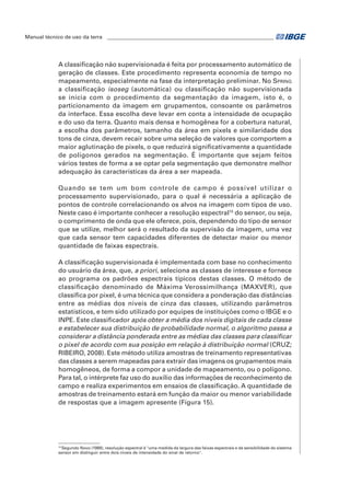 Manual técnico de uso da terra ________________________________________________________________ 
A classificação não supervisionada é feita por processamento automático de 
geração de classes. Este procedimento representa economia de tempo no 
mapeamento, especialmente na fase da interpretação preliminar. No Spring 
a classificação isoseg (automática) ou classificação não supervisionada 
se inicia com o procedimento da segmentação da imagem, isto é, o 
particionamento da imagem em grupamentos, consoante os parâmetros 
da interface. Essa escolha deve levar em conta a intensidade de ocupação 
e do uso da terra. Quanto mais densa e homogênea for a cobertura natural, 
a escolha dos parâmetros, tamanho da área em pixels e similaridade dos 
tons de cinza, devem recair sobre uma seleção de valores que comportem a 
maior aglutinação de pixels, o que reduzirá significativamente a quantidade 
de polígonos gerados na segmentação. É importante que sejam feitos 
vários testes de forma a se optar pela segmentação que demonstre melhor 
adequação às características da área a ser mapeada. 
Quando se tem um bom controle de campo é possível utilizar o 
processamento supervisionado, para o qual é necessária a aplicação de 
pontos de controle correlacionando os alvos na imagem com tipos de uso. 
Neste caso é importante conhecer a resolução espectral15 do sensor, ou seja, 
o comprimento de onda que ele oferece, pois, dependendo do tipo de sensor 
que se utilize, melhor será o resultado da supervisão da imagem, uma vez 
que cada sensor tem capacidades diferentes de detectar maior ou menor 
quantidade de faixas espectrais. 
A classificação supervisionada é implementada com base no conhecimento 
do usuário da área, que, a priori, seleciona as classes de interesse e fornece 
ao programa os padrões espectrais típicos destas classes. O método de 
classificação denominado de Máxima Verossimilhança (MAXVER), que 
classifica por pixel, é uma técnica que considera a ponderação das distâncias 
entre as médias dos níveis de cinza das classes, utilizando parâmetros 
estatísticos, e tem sido utilizado por equipes de instituições como o IBGE e o 
INPE. Este classificador após obter a média dos níveis digitais de cada classe 
e estabelecer sua distribuição de probabilidade normal, o algoritmo passa a 
considerar a distância ponderada entre as médias das classes para classificar 
o pixel de acordo com sua posição em relação à distribuição normal (CRUZ; 
RIBEIRO, 2008). Este método utiliza amostras de treinamento representativas 
das classes a serem mapeadas para extrair das imagens os grupamentos mais 
homogêneos, de forma a compor a unidade de mapeamento, ou o polígono. 
Para tal, o intérprete faz uso do auxílio das informações de reconhecimento de 
campo e realiza experimentos em ensaios de classificação. A quantidade de 
amostras de treinamento estará em função da maior ou menor variabilidade 
de respostas que a imagem apresente (Figura 15). 
15 Segundo Novo (1989), resolução espectral é "uma medida da largura das faixas espectrais e da sensibilidade do sistema 
sensor em distinguir entre dois níveis de intensidade do sinal de retorno". 
 