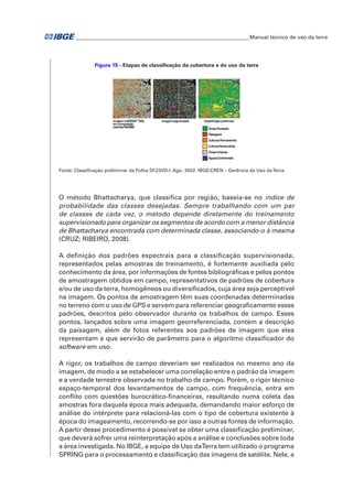�Manual técnico de uso da terra 
Figura 15 - Etapas de classificação da cobertura e do uso da terra 
Fonte: Classificação preliminar da Folha SF.23VD-I. Ago. 2002. IBGE/CREN – Gerência de Uso da Terra. 
O método Bhattacharya, que classifica por região, baseia-se no índice de 
probabilidade das classes desejadas. Sempre trabalhando com um par 
de classes de cada vez, o método depende diretamente do treinamento 
supervisionado para organizar os segmentos de acordo com a menor distância 
de Bhattacharya encontrada com determinada classe, associando-o à mesma 
(CRUZ; RIBEIRO, 2008). 
A definição dos padrões espectrais para a classificação supervisionada, 
representados pelas amostras de treinamento, é fortemente auxiliada pelo 
conhecimento da área, por informações de fontes bibliográficas e pelos pontos 
de amostragem obtidos em campo, representativos de padrões de cobertura 
e/ou de uso da terra, homogêneos ou diversificados, cuja área seja perceptível 
na imagem. Os pontos de amostragem têm suas coordenadas determinadas 
no terreno com o uso de GPS e servem para referenciar geograficamente esses 
padrões, descritos pelo observador durante os trabalhos de campo. Esses 
pontos, lançados sobre uma imagem georreferenciada, contém a descrição 
da paisagem, além de fotos referentes aos padrões de imagem que eles 
representam e que servirão de parâmetro para o algoritmo classificador do 
software em uso. 
A rigor, os trabalhos de campo deveriam ser realizados no mesmo ano da 
imagem, de modo a se estabelecer uma correlação entre o padrão da imagem 
e a verdade terrestre observada no trabalho de campo. Porém, o rigor técnico 
espaço-temporal dos levantamentos de campo, com frequência, entra em 
conflito com questões burocrático-financeiras, resultando numa coleta das 
amostras fora daquela época mais adequada, demandando maior esforço de 
análise do intérprete para relacioná-las com o tipo de cobertura existente à 
época do imageamento, recorrendo-se por isso a outras fontes de informação. 
A partir desse procedimento é possível se obter uma classificação preliminar, 
que deverá sofrer uma reinterpretação após a análise e conclusões sobre toda 
a área investigada. No IBGE, a equipe de Uso da Terra tem utilizado o programa 
SPRING para o processamento e classificação das imagens de satélite. Nele, a 
 