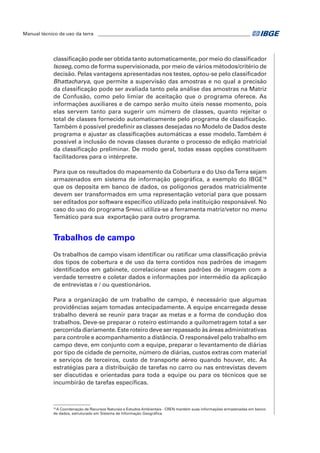 Manual técnico de uso da terra ________________________________________________________________ 
classificação pode ser obtida tanto automaticamente, por meio do classificador 
Isoseg, como de forma supervisionada, por meio de vários métodos/critério de 
decisão. Pelas vantagens apresentadas nos testes, optou-se pelo classificador 
Bhattacharya, que permite a supervisão das amostras e no qual a precisão 
da classificação pode ser avaliada tanto pela análise das amostras na Matriz 
de Confusão, como pelo limiar de aceitação que o programa oferece. As 
informações auxiliares e de campo serão muito úteis nesse momento, pois 
elas servem tanto para sugerir um número de classes, quanto rejeitar o 
total de classes fornecido automaticamente pelo programa de classificação. 
Também é possível predefinir as classes desejadas no Modelo de Dados deste 
programa e ajustar as classificações automáticas a esse modelo. Também é 
possível a inclusão de novas classes durante o processo de edição matricial 
da classificação preliminar. De modo geral, todas essas opções constituem 
facilitadores para o intérprete. 
Para que os resultados do mapeamento da Cobertura e do Uso da Terra sejam 
armazenados em sistema de informação geográfica, a exemplo do IBGE16 
que os deposita em banco de dados, os polígonos gerados matricialmente 
devem ser transformados em uma representação vetorial para que possam 
ser editados por software específico utilizado pela instituição responsável. No 
caso do uso do programa Spring utiliza-se a ferramenta matriz/vetor no menu 
Temático para sua exportação para outro programa. 
Trabalhos de campo 
Os trabalhos de campo visam identificar ou ratificar uma classificação prévia 
dos tipos de cobertura e de uso da terra contidos nos padrões de imagem 
identificados em gabinete, correlacionar esses padrões de imagem com a 
verdade terrestre e coletar dados e informações por intermédio da aplicação 
de entrevistas e / ou questionários. 
Para a organização de um trabalho de campo, é necessário que algumas 
providências sejam tomadas antecipadamente. A equipe encarregada desse 
trabalho deverá se reunir para traçar as metas e a forma de condução dos 
trabalhos. Deve-se preparar o roteiro estimando a quilometragem total a ser 
percorrida diariamente. Este roteiro deve ser repassado às áreas administrativas 
para controle e acompanhamento a distância. O responsável pelo trabalho em 
campo deve, em conjunto com a equipe, preparar o levantamento de diárias 
por tipo de cidade de pernoite, número de diárias, custos extras com material 
e serviços de terceiros, custo de transporte aéreo quando houver, etc. As 
estratégias para a distribuição de tarefas no carro ou nas entrevistas devem 
ser discutidas e orientadas para toda a equipe ou para os técnicos que se 
incumbirão de tarefas específicas. 
16 A Coordenação de Recursos Naturais e Estudos Ambientais - CREN mantém suas informações armazenadas em banco 
de dados, estruturado em Sistema de Informação Geográfica. 
 