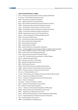 ___________________________________________________________________Manual técnico de uso da terra 
Lista de abreviaturas e siglas 
Access – Sistema de gerenciamento de banco de dados da Microsoft 
Eletrobras – Centrais Elétricas Brasileiras S.A. 
ALOS – Advanced Land Observing Satellite 
Aneel – Agência Nacional de Energia Elétrica 
Bndes – Banco Nacional de Desenvolvimento Econômico e Social 
CNAE – Classificação Nacional de Atividades Econômicas 
Corine – Coordination of Information on the Environment 
CREN – Coordenação de Recursos Naturais e Estudos Ambientais 
CPRM – Companhia de Pesquisa de Recursos Minerais 
DNPM – Departamento Nacional da Produção Mineral 
Embrapa – Empresa Brasileira de Pesquisa Agropecuária 
ENVI – Environmental Monitoring 
Erdas – Earth Resource Data Analysis System 
FAO – Food and Agriculture Organization 
GPS – Global Positioning System 
HRV – Haute Resolution Visible 
IBGE – Instituto Brasileiro de Geografia e Estatística 
Ikonos - primeiro satélite comercial capaz de adquirir imagens de alta resolução 
(1m). A palavra IKONOS procede do idioma grego e significa imagem. 
INPE – Instituto Nacional de Pesquisas Espaciais 
IPCC – Intergovernamental Panel of Climate Change 
Landsat-TM – Land Remote Sensing Satellite – Tematic Mapper 
Maxver – Máxima Verossimilhança 
MCT – Ministério de Ciência e Tecnologia 
MER – Modelo Entidade Relacionamento 
MSS – Multi-Spectral Scanner 
NASA – National Aeronautics and Space Administration 
NOAA – National Oceanic and Atmospheric Administration 
PAPP – Programa de Apoio ao Pequeno Produtor Rural 
Petrobras – Petróleo Brasileiro S. A. 
Planvasf– Plano Diretor para o Desenvolvimento do Vale do São Francisco 
Proine – Programa de Irrigação do Nordeste 
Pronar – Programa de Ocupação Econômica de Novas Áreas 
Radam – Radar na Amazônia 
Radambrasil – Radar da Amazônia no Brasil 
SCUT – Sistema de Classificação de Uso da Terra 
SIG – Sistema de Informação Geográfica 
Sigmine – Sistema de Informações Geográficas da Mineração 
SNUC – Sistema Nacional de Unidades de Conservação 
SPOT – Satellite pour l'Observation de la Terre 
Spring – Sistema de Processamento de Informações Georreferenciadas 
Sudene – Superintendência de Desenvolvimento do Nordeste 
UGI – União Geográfica Internacional 
UMM – Unidade Mínima de Mapeamento 
 