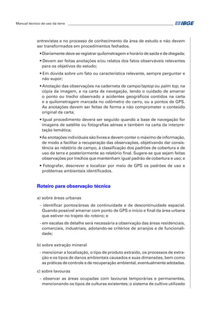 Manual técnico de uso da terra ________________________________________________________________ 
entrevistas e no processo de conhecimento da área de estudo e não devem 
ser transformados em procedimentos fechados. 
• Diariamente deve-se registrar quilometragem e horário de saída e de chegada; 
• Devem ser feitas anotações e/ou relatos dos fatos observáveis relevantes 
para os objetivos do estudo; 
• Em dúvida sobre um fato ou característica relevante, sempre perguntar e 
não supor; 
• Anotação das observações na caderneta de campo/laptop ou palm top, na 
cópia da imagem, e na carta de navegação, tendo o cuidado de amarrar 
o ponto ou trecho observado a acidentes geográficos contidos na carta 
e a quilometragem marcada no odômetro do carro, ou a pontos de GPS. 
As anotações devem ser feitas de forma a não comprometer o conteúdo 
original da carta; 
• Igual procedimento deverá ser seguido quando a base de navegação for 
imagens de satélite ou fotografias aéreas e também na carta da interpre-tação 
temática; 
• As anotações individuais são livres e devem conter o máximo de informação, 
de modo a facilitar a recuperação das observações, objetivando dar consis-tência 
ao relatório de campo, à classificação dos padrões de cobertura e de 
uso da terra e posteriormente ao relatório final. Sugere-se que sejam feitas 
observações por trechos que mantenham igual padrão de cobertura e uso; e 
• Fotografar, descrever e localizar por meio de GPS os padrões de uso e 
problemas ambientais identificados. 
Roteiro para observação técnica 
a) sobre áreas urbanas 
- identificar pontos/áreas de continuidade e de descontinuidade espacial. 
Quando possível amarrar com ponto de GPS o início e final da área urbana 
que estiver no trajeto do roteiro; e 
- em escalas de detalhe será necessária a observação das áreas residenciais, 
comerciais, industriais, adotando-se critérios de arranjos e de funcionali-dade; 
b) sobre extração mineral 
- mencionar a localização, o tipo de produto extraído, os processos de extra-ção 
e os tipos de danos ambientais causados e suas dimensões, bem como 
as práticas de controle e de recuperação ambiental, eventualmente adotadas. 
c) sobre lavouras 
- observar as áreas ocupadas com lavouras temporárias e permanentes, 
mencionando os tipos de culturas existentes; o sistema de cultivo utilizado 
 