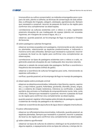 �Manual técnico de uso da terra 
(monocultivo ou cultivo consorciado); os métodos empregados para o pre-paro 
do solo, plantio e colheita; as técnicas de conservação do solo adota-das; 
a utilização de irrigação, calagem, adubação, agrotóxicos etc. Sempre 
que necessário e possível, recorrer às pessoas do local ou da região para 
confirmar e/ou complementar as observações; 
- correlacionar as culturas existentes com o relevo e o solo, registrando 
possíveis situações de uso inadequado do espaço (plantio em encostas 
íngremes, em margens de cursos d'água, etc.); e 
- observar, quando possível, se há emprego de fogo no preparo e limpeza 
de lavouras. 
d) sobre pastagens e plantas forrageiras 
- observar as áreas ocupadas com pastagens, mencionando se são naturais 
ou plantadas, relacionando as espécies predominantes, e indicando a 
maneira como são utilizadas. Sempre que necessário e possível, recorrer 
a pessoas do local ou da região para confirmar e/ou complementar as 
observações; 
- correlacionar os tipos de pastagens existentes com o relevo e o solo, re-gistrando 
possíveis situações de uso inadequado dos recursos naturais; 
- observar o estado de conservação das pastagens. Verificar a ocorrência e 
frequência dos terracetes (trilhas de gado); 
- observar a ocorrência de culturas forrageiras para corte, mencionando as 
espécies cultivadas; e 
- verificar, quando possível, se há emprego de fogo no manejo de pastagens. 
e) observações sobre produção animal 
- observar os rebanhos encontrados, indicando o tipo (bovino, equino, caprino 
etc.), a raça (nelore, guzerá, holandesa, girolanda, charolês, jersey, angus, 
etc.), o sistema de criação (extensiva, intensiva ou confinada), o aspecto 
sanitário dos animais e a finalidade do empreendimento (corte, leite, corte 
e leite etc.). Sempre que necessário e possível, recorrer a pessoas do local 
ou da região para confirmar e/ou complementar as observações; 
- quando possível, registrar informações sobre divisão de pastagens, aguadas 
e sistemas de manejo de pastagens e do rebanho; e 
- observar a ocorrência de aquicultura de água doce e salgada (maricultura). 
f) sobre reflorestamentos 
- observar os reflorestamentos encontrados, indicando, quando possível, as 
espécies plantadas. Sempre que necessário e possível, recorrer a pessoas 
do local ou da região para confirmar e/ou complementar as observações. 
g) sobre sistema agroflorestal 
- observar os tipos de culturas do sistema e distinguir se há predomínio de 
alguma espécie, o espaçamento entre os tipos de culturas, o tempo de im- 
 
