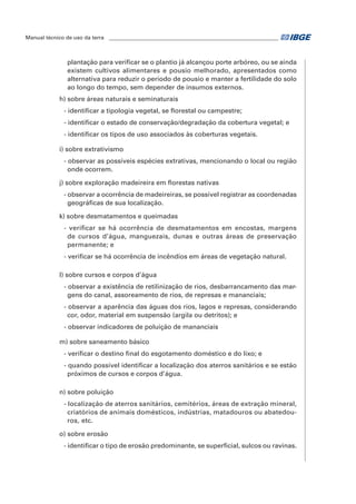 Manual técnico de uso da terra ________________________________________________________________ 
plantação para verificar se o plantio já alcançou porte arbóreo, ou se ainda 
existem cultivos alimentares e pousio melhorado, apresentados como 
alternativa para reduzir o período de pousio e manter a fertilidade do solo 
ao longo do tempo, sem depender de insumos externos. 
h) sobre áreas naturais e seminaturais 
- identificar a tipologia vegetal, se florestal ou campestre; 
- identificar o estado de conservação/degradação da cobertura vegetal; e 
- identificar os tipos de uso associados às coberturas vegetais. 
i) sobre extrativismo 
- observar as possíveis espécies extrativas, mencionando o local ou região 
onde ocorrem. 
j) sobre exploração madeireira em florestas nativas 
- observar a ocorrência de madeireiras, se possível registrar as coordenadas 
geográficas de sua localização. 
k) sobre desmatamentos e queimadas 
- verificar se há ocorrência de desmatamentos em encostas, margens 
de cursos d’água, manguezais, dunas e outras áreas de preservação 
permanente; e 
- verificar se há ocorrência de incêndios em áreas de vegetação natural. 
l) sobre cursos e corpos d’água 
- observar a existência de retilinização de rios, desbarrancamento das mar-gens 
do canal, assoreamento de rios, de represas e mananciais; 
- observar a aparência das águas dos rios, lagos e represas, considerando 
cor, odor, material em suspensão (argila ou detritos); e 
- observar indicadores de poluição de mananciais 
m) sobre saneamento básico 
- verificar o destino final do esgotamento doméstico e do lixo; e 
- quando possível identificar a localização dos aterros sanitários e se estão 
próximos de cursos e corpos d’água. 
n) sobre poluição 
- localização de aterros sanitários, cemitérios, áreas de extração mineral, 
criatórios de animais domésticos, indústrias, matadouros ou abatedou-ros, 
etc. 
o) sobre erosão 
- identificar o tipo de erosão predominante, se superficial, sulcos ou ravinas. 
 