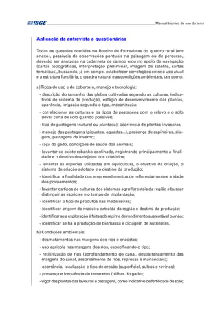 �Manual técnico de uso da terra 
Aplicação de entrevista e questionários 
Todas as questões contidas no Roteiro de Entrevistas do quadro rural (em 
anexo), passíveis de observações pontuais na paisagem ou de percurso, 
deverão ser anotadas na caderneta de campo e/ou no apoio de navegação 
(cartas topográficas, interpretação preliminar, imagem de satélite, cartas 
temáticas), buscando, já em campo, estabelecer correlações entre o uso atual 
e a estrutura fundiária, o quadro natural e as condições ambientais, tais como: 
a) Tipos de uso e de cobertura, manejo e tecnologia: 
- descrição do tamanho das glebas cultivadas segundo as culturas, indica-tivos 
de sistema de produção, estágio de desenvolvimento das plantas, 
aparência, irrigação segundo o tipo, mecanização; 
- correlacionar as culturas e os tipos de pastagens com o relevo e o solo 
(levar carta de solo quando possível); 
- tipo de pastagens (natural ou plantada), ocorrência de plantas invasoras; 
- manejo das pastagens (piquetes, aguadas...), presença de capineiras, sila-gem, 
pastagens de inverno; 
- raça do gado, condições de saúde dos animais; 
- levantar se existe rebanho confinado, registrando principalmente a finali-dade 
e o destino dos dejetos dos criatórios; 
- levantar as espécies utilizadas em aquicultura, o objetivo da criação, o 
sistema de criação adotado e o destino da produção; 
- identificar a finalidade dos empreendimentos de reflorestamento e a idade 
dos povoamentos; 
- levantar os tipos de culturas dos sistemas agroflorestais da região e buscar 
distinguir as espécies e o tempo de implantação; 
- identificar o tipo de produtos nas madeireiras; 
- identificar origem da madeira extraída da região e destino da produção; 
- identificar se a exploração é feita sob regime de rendimento sustentável ou não; 
- identificar se há a produção de biomassa e ciclagem de nutrientes. 
b) Condições ambientais: 
- desmatamentos nas margens dos rios e encostas; 
- uso agrícola nas margens dos rios, especificando o tipo; 
- retilinização de rios (aprofundamento do canal, desbarrancamento das 
margens do canal, assoreamento de rios, represas e mananciais); 
- ocorrência, localização e tipo de erosão (superficial, sulcos e ravinas); 
- presença e frequência de terracetes (trilhas do gado); 
- vigor das plantas das lavouras e pastagens, como indicativo de fertilidade do solo; 
 
