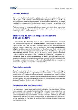 �Manual técnico de uso da terra 
Relatório de campo 
Deve ser redigido imediatamente após o retorno do campo, sistematizando as 
informações anotadas na caderneta de campo, complementado-as com dados 
extraídos de fichas e transcrições de fitas, quando houver. Os relatórios de campo 
representam importante subsídio na elaboração dos mapas e do relatório final. 
Após o regresso de cada operação de campo também deverá ser legendada 
a documentação fotográfica, contendo descrição do uso e da cobertura, 
localização, data e autoria da foto. 
Elaboração de cartas e mapas da cobertura 
e do uso da terra 
O mapeamento dos diferentes tipos de uso da terra inicia-se com a aquisição 
das imagens de interesse e a interpretação em uma base e escala comuns, 
que pode ser até 1: 100 000. Esta interpretação pode ser feita na totalidade 
de uma imagem ou em seu recorte. Segue-se a fase de reinterpretação ou 
edições temáticas, que ao final resultam as classificações. Finda esta tarefa é 
importante que seja composto um mosaico das cenas classificadas, organizada 
a legenda dos padrões ou tipos de uso da terra de acordo com o Sistema de 
Classificação de Uso da Terra - SCUT. Para em seguida iniciar a composição do 
mapa final. A edição cartográfica e legenda de cores e simbologias refere-se ao 
ajuste do mapeamento às bases cartográficas, segundo as diferentes escalas de 
divulgação para sua publicação em formato pdf; e adição dos complementos 
ao arquivo digital que comporá o banco de dados. 
Fases da interpretação 
Quando necessário, esta fase inicia-se com o georreferenciamento da imagem 
em ambiente digital. Após o registro das imagens, iniciam-se as interpretações 
preliminares sob uma base de parâmetros e escala comuns, assim como do 
esboço de uma legenda preliminar dos padrões de uso da terra, que deverá 
ser aprimorada no retorno dos trabalhos de campo. Segue-se, então, a etapa 
da classificação preliminar em meio digital. 
Reinterpretação e edições temáticas 
Na atualidade, via de regra, os procedimentos de interpretação e edições 
temáticas, são realizados de forma digital. Por esta razão esses procedimentos 
devem estar atrelados ao tipo de software escolhido para a execução do 
trabalho e podem ser realizados em vários e diferentes momentos. Portanto, 
devem estar em conformidade com as técnicas de mapeamento que o técnico 
estiver utilizando na interpretação, ao tipo de software e à capacidade instalada 
dos equipamentos. 
 