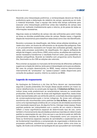Manual técnico de uso da terra ________________________________________________________________ 
Havendo uma interpretação preliminar, a reinterpretação deverá ser feita de 
preferência após a elaboração do relatório de campo, apoiando-se em todo 
o material levantado. Caso a equipe não tenha tido tempo suficiente para 
executar uma interpretação preliminar antes dos trabalhos de campo esta 
deverá ser realizada imediatamente após o retorno, já de posse de todas as 
informações necessárias. 
Algumas vezes os trabalhos de campo não são suficientes para cobrir todas 
as áreas ou dúvidas predefinidas antes do campo. Nestes casos, a legenda 
dispõe de mecanismos para classificar estas áreas como Uso não Identificado. 
Durante o processo da classificação, são feitas várias edições temáticas, em 
raster e/ou vetor, em busca do refinamento ou de ajustes dos polígonos. Este 
é um procedimento necessário em função das confusões geradas, algumas 
vezes, pelo processo automático de classificação. Em alguns softwares de 
edição de imagem, como Spring, ENVI, entre outros, as edições são matriciais, 
sendo necessário transformar o resultado final em vetor, para possibilitar as 
edições cartográficas. Quando se trabalha com programas como Quantum 
Gis, Geomedia ou Arc GIS as edições são vetoriais. 
Para orientar as equipes no manuseio de ferramentas de diferentes softwares 
sugere-se a criação de roteiros, tanto para a interpretação como para as edições. 
No caso do projeto desenvolvido no IBGE, esses roteiros (denominados 
internamente de “protocolos” ou “passo-a-passo”) estão disponíveis para 
consulta de qualquer usuário, interno ou externo ao IBGE. 
Legenda de mapeamento 
As tipologias da Cobertura e do Uso da Terra devem ser representadas 
segundo a escala pretendida. Em função dessa escala existirá um maior ou 
menor detalhamento na construção da legenda. A Cobertura da Terra deverá 
indicar áreas onde predominam as características naturais ou construídas/ 
produzidas. Quando se tratar de áreas sob legislação específica, essas áreas 
serão representadas pelo uso atribuído pela lei, a exemplo das áreas especiais 
de conservação/preservação e terras indígenas. As áreas sob utilização 
econômica são reconhecidas como padrões de Uso da Terra, aqui entendido 
como uma representação sintética de um conjunto de atividades econômicas 
com expressão espacial que, de alguma forma, interage nesse espaço. Esses 
padrões poderão ser interpretados com o auxílio de um roteiro e deverão 
refletir a maior significância espacial de determinado tipo de uso, como 
também o funcionamento das atividades produtivas inseridas em determinado 
padrão ou associações de uso. Uma vez que o uso da terra pode ser definido 
pontualmente (escalas de detalhe) ou interpretado como um conjunto de 
fatos ou fenômenos espaciais (escalas de semidetalhe e exploratórias) será 
de fundamental importância a compreensão da organização e dinâmica dos 
processos políticos, econômicos e sociais que atuam sobre uma área ou 
região, de modo a se conhecer as tipologias de uso que podem ser nominadas 
 