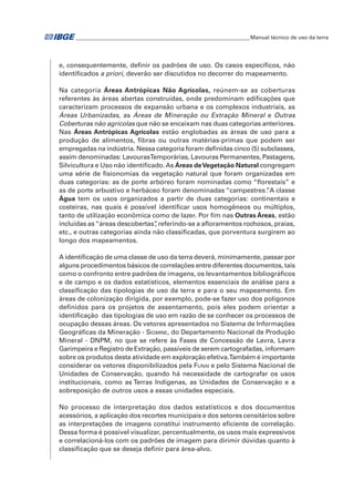 �Manual técnico de uso da terra 
e, consequentemente, definir os padrões de uso. Os casos específicos, não 
identificados a priori, deverão ser discutidos no decorrer do mapeamento. 
Na categoria Áreas Antrópicas Não Agrícolas, reúnem-se as coberturas 
referentes às áreas abertas construídas, onde predominam edificações que 
caracterizam processos de expansão urbana e os complexos industriais, as 
Áreas Urbanizadas, as Áreas de Mineração ou Extração Mineral e Outras 
Coberturas não agrícolas que não se encaixam nas duas categorias anteriores. 
Nas Áreas Antrópicas Agrícolas estão englobadas as áreas de uso para a 
produção de alimentos, fibras ou outras matérias-primas que podem ser 
empregadas na indústria. Nessa categoria foram definidas cinco (5) subclasses, 
assim denominadas: Lavouras Temporárias, Lavouras Permanentes, Pastagens, 
Silvicultura e Uso não identificado. As Áreas de Vegetação Natural congregam 
uma série de fisionomias da vegetação natural que foram organizadas em 
duas categorias: as de porte arbóreo foram nominadas como “florestais” e 
as de porte arbustivo e herbáceo foram denominadas “campestres”. A classe 
Água tem os usos organizados a partir de duas categorias: continentais e 
costeiras, nas quais é possível identificar usos homogêneos ou múltiplos, 
tanto de utilização econômica como de lazer. Por fim nas Outras Áreas, estão 
incluídas as “áreas descobertas”, referindo-se a afloramentos rochosos, praias, 
etc., e outras categorias ainda não classificadas, que porventura surgirem ao 
longo dos mapeamentos. 
A identificação de uma classe de uso da terra deverá, minimamente, passar por 
alguns procedimentos básicos de correlações entre diferentes documentos, tais 
como o confronto entre padrões de imagens, os levantamentos bibliográficos 
e de campo e os dados estatísticos, elementos essenciais de análise para a 
classificação das tipologias de uso da terra e para o seu mapeamento. Em 
áreas de colonização dirigida, por exemplo, pode-se fazer uso dos polígonos 
definidos para os projetos de assentamento, pois eles podem orientar a 
identificação das tipologias de uso em razão de se conhecer os processos de 
ocupação dessas áreas. Os vetores apresentados no Sistema de Informações 
Geográficas da Mineração - Sigmine, do Departamento Nacional de Produção 
Mineral - DNPM, no que se refere às Fases de Concessão de Lavra, Lavra 
Garimpeira e Registro de Extração, passíveis de serem cartografadas, informam 
sobre os produtos desta atividade em exploração efetiva. Também é importante 
considerar os vetores disponibilizados pela Funai e pelo Sistema Nacional de 
Unidades de Conservação, quando há necessidade de cartografar os usos 
institucionais, como as Terras Indígenas, as Unidades de Conservação e a 
sobreposição de outros usos a essas unidades especiais. 
No processo de interpretação dos dados estatísticos e dos documentos 
acessórios, a aplicação dos recortes municipais e dos setores censitários sobre 
as interpretações de imagens constitui instrumento eficiente de correlação. 
Dessa forma é possível visualizar, percentualmente, os usos mais expressivos 
e correlacioná-los com os padrões de imagem para dirimir dúvidas quanto à 
classificação que se deseja definir para área-alvo. 
 