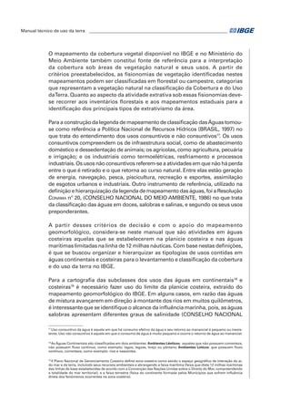 Manual técnico de uso da terra ________________________________________________________________ 
O mapeamento da cobertura vegetal disponível no IBGE e no Ministério do 
Meio Ambiente também constitui fonte de referência para a interpretação 
da cobertura sob áreas de vegetação natural e seus usos. A partir de 
critérios preestabelecidos, as fisionomias de vegetação identificadas nestes 
mapeamentos podem ser classificadas em florestal ou campestre, categorias 
que representam a vegetação natural na classificação da Cobertura e do Uso 
da Terra. Quanto ao aspecto da atividade extrativa sob essas fisionomias deve-se 
recorrer aos inventários florestais e aos mapeamentos estaduais para a 
identificação dos principais tipos de extrativismo da área. 
Para a construção da legenda de mapeamento de classificação das Águas tomou-se 
como referência a Política Nacional de Recursos Hídricos (BRASIL, 1997) no 
que trata do entendimento dos usos consuntivos e não consuntivos17. Os usos 
consuntivos compreendem os de infraestrutura social, como de abastecimento 
doméstico e dessedentação de animais; os agrícolas, como agricultura, pecuária 
e irrigação; e os industriais como termoelétricas, resfriamento e processos 
industriais. Os usos não consuntivos referem-se a atividades em que não há perda 
entre o que é retirado e o que retorna ao curso natural. Entre elas estão geração 
de energia, navegação, pesca, piscicultura, recreação e esportes, assimilação 
de esgotos urbanos e industriais. Outro instrumento de referência, utilizado na 
definição e hierarquização da legenda de mapeamento das águas, foi a Resolução 
Conama nº 20, (CONSELHO NACIONAL DO MEIO AMBIENTE, 1986) no que trata 
da classificação das águas em doces, salobras e salinas, e segundo os seus usos 
preponderantes. 
A partir desses critérios de decisão e com o apoio do mapeamento 
geomorfológico, considera-se neste manual que são atividades em águas 
costeiras aquelas que se estabelecerem na planície costeira e nas águas 
marítimas limitadas na linha de 12 milhas náuticas. Com base nestas definições, 
é que se buscou organizar e hierarquizar as tipologias de usos contidas em 
águas continentais e costeiras para o levantamento e classificação da cobertura 
e do uso da terra no IBGE. 
Para a cartografia das subclasses dos usos das águas em continentais18 e 
costeiras19 é necessário fazer uso do limite da planície costeira, extraído do 
mapeamento geomorfológico do IBGE. Em alguns casos, em razão das águas 
de mistura avançarem em direção à montante dos rios em muitos quilômetros, 
é interessante que se identifique o alcance da influência marinha, pois, as águas 
salobras apresentam diferentes graus de salinidade (CONSELHO NACIONAL 
17 Uso consuntivo da água é aquele em que há consumo efetivo da água e seu retorno ao manancial é pequeno ou inexis-tente; 
Uso não consuntivo é aquele em que o consumo de água é muito pequeno e ocorre o retorno de água ao manancial. 
18 As Águas Continentais são classificadas em dois ambientes: Ambientes Lênticos: aqueles que não possuem correnteza, 
não possuem fluxo contínuo, como exemplo: lagos, lagoas, brejo ou pântano; Ambientes Lóticos: que possuem fluxo 
contínuo, correnteza, como exemplo: rios e nascentes. 
19 II Plano Nacional de Gerenciamento Costeiro define zona costeira como sendo o espaço geográfico de interação do ar, 
do mar e da terra, incluindo seus recursos ambientais e abrangendo a faixa marítima (faixa que dista 12 milhas marítimas 
das linhas de base estabelecidas de acordo com a Convenção das Nações Unidas sobre o Direito do Mar, compreendendo 
a totalidade do mar territorial), e a faixa terrestre (faixa do continente formada pelos Municípios que sofrem influência 
direta dos fenômenos ocorrentes na zona costeira). 
 