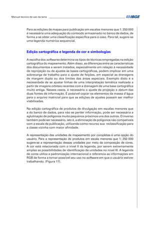 Manual técnico de uso da terra ________________________________________________________________ 
Para as edições de mapas para publicação em escalas menores que 1: 250 000 
é necessária uma adequação do conteúdo armazenado no banco de dados, de 
forma a se obter uma classificação específica para o caso. Para tal, sugere-se 
uma legenda numérica sequencial. 
Edição cartográfica e legenda de cor e simbologias 
A escolha dos softwares determina os tipos de técnicas empregadas na edição 
cartográfica do mapeamento. Além disso, as diferenças entre as características 
dos documentos a serem tratados, especialmente em relação à necessidade 
de reprojeção ou de ajustes às bases cartográficas, podem implicar em uma 
sobrecarga de trabalho para o ajuste de feições, em especial as drenagens 
de margem dupla ou dos limites das áreas especiais. Exemplo disto é a 
necessidade de se ajustar linhas de uma interpretação temática realizada a 
partir de imagens orbitais recentes com a drenagem de uma base cartográfica 
muito antiga. Nesses casos, é necessário o ajuste de projeção e datum das 
duas fontes de informação. É possível copiar os elementos da massa d'água 
para o arquivo matricial para que as edições de ajustes possam ser melhor 
viabilizadas. 
Na edição cartográfica de produtos de divulgação em escalas menores que 
a do banco de dados, para não se perder informação, pode ser necessária a 
aglutinação de polígonos muito pequenos próximos uns dos outros. O inverso 
também pode ser necessário, isto é, a eliminação de polígonos não compatíveis 
com a escala de publicação, utilizando como recurso sua reclassificação para 
a classe vizinha com maior afinidade. 
A representação das unidades de mapeamento por coropletas é uma opção do 
usuário. Para a representação de produtos em escala menores que 1: 250 000 
sugere-se a representação dessas unidades por meio da composição de cores. 
A cor está relacionada com o nível II da legenda, por serem extremamente 
amplas as possibilidades de identificação de unidades no nível III. A legenda 
de cores utiliza a padronização internacional e referencia as informações em 
RGB de forma a tornar possível seu uso no software em que o usuário estiver 
trabalhando. (Figura 17). 
 