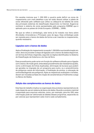 Manual técnico de uso da terra ________________________________________________________________ 
Em escalas maiores que 1: 250 000 o usuário pode definir as cores de 
mapeamento com mais detalhes e por tal razão deverá utilizar a paleta de 
cores oferecida pelo software que utiliza ou adequá-la às tabelas de cores 
dos principais sistemas de classificação disponíveis na Internet. Sugere-se 
conhecer o sistema de cores apresentados pelo programa CORINE que é 
aplicado para os países da União Europeia. (CORINE..., 2009). 
No que se refere à simbologia, este tema já foi tratado nos itens sobre 
Atividades mineradoras e Principais usos da água. Essa simbologia pode 
ser copiada para o banco de dados de forma a ser inserida no mapeamento, 
quando necessário. 
Ligações com o banco de dados 
Após a finalização do mapeamento na escala 1: 250 000 e sua transformação em 
vetor, deve-se proceder à etapa de ligações com o banco de dados disponível, 
em termos de linhas e legendas, segundo os dígitos identificados no Sistema 
de Classificação da Cobertura e do Uso da Terra. 
Esse procedimento pode variar em função do software utilizado para a ligação 
com o banco. De modo geral, antes desse procedimento são necessários ajustes, 
como a eliminação de linhas duplicadas, eliminação de buracos que podem 
ser gerados na migração de um programa para outro, ou o preenchimento 
de polígonos vazios de informação, a finalização de pontos, a colocação de 
centroides/legenda aos polígonos. Após as respectivas avaliações e revisões, 
devem ser iniciadas as fases de criação de características e finalmente a carga 
no Banco de Dados. 
Adição dos complementos ao banco de dados 
Esta fase do trabalho implica na organização dos produtos representativos de 
cada classe de uso em sistema de banco de dados. Quando o produto matricial 
é exportado para arquivos vetoriais, como, por exemplo, para Arc GIS, essa 
informação pode ser adicionada às tabelas desses programas, separando-os 
por colunas que representem cada nível e cada complemento. 
 
