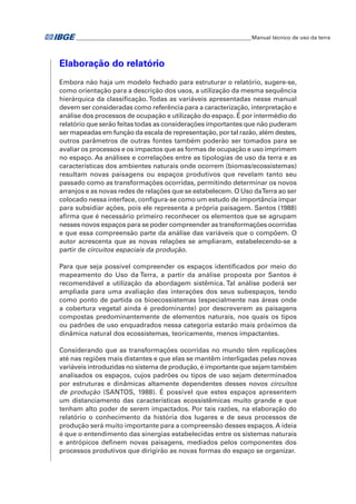 �Manual técnico de uso da terra 
Elaboração do relatório 
Embora não haja um modelo fechado para estruturar o relatório, sugere-se, 
como orientação para a descrição dos usos, a utilização da mesma sequência 
hierárquica da classificação. Todas as variáveis apresentadas nesse manual 
devem ser consideradas como referência para a caracterização, interpretação e 
análise dos processos de ocupação e utilização do espaço. É por intermédio do 
relatório que serão feitas todas as considerações importantes que não puderam 
ser mapeadas em função da escala de representação, por tal razão, além destes, 
outros parâmetros de outras fontes também poderão ser tomados para se 
avaliar os processos e os impactos que as formas de ocupação e uso imprimem 
no espaço. As análises e correlações entre as tipologias de uso da terra e as 
características dos ambientes naturais onde ocorrem (biomas/ecossistemas) 
resultam novas paisagens ou espaços produtivos que revelam tanto seu 
passado como as transformações ocorridas, permitindo determinar os novos 
arranjos e as novas redes de relações que se estabelecem. O Uso da Terra ao ser 
colocado nessa interface, configura-se como um estudo de importância ímpar 
para subsidiar ações, pois ele representa a própria paisagem. Santos (1988) 
afirma que é necessário primeiro reconhecer os elementos que se agrupam 
nesses novos espaços para se poder compreender as transformações ocorridas 
e que essa compreensão parte da análise das variáveis que o compõem. O 
autor acrescenta que as novas relações se ampliaram, estabelecendo-se a 
partir de circuitos espaciais da produção. 
Para que seja possível compreender os espaços identificados por meio do 
mapeamento do Uso da Terra, a partir da análise proposta por Santos é 
recomendável a utilização da abordagem sistêmica. Tal análise poderá ser 
ampliada para uma avaliação das interações dos seus subespaços, tendo 
como ponto de partida os bioecossistemas (especialmente nas áreas onde 
a cobertura vegetal ainda é predominante) por descreverem as paisagens 
compostas predominantemente de elementos naturais, nos quais os tipos 
ou padrões de uso enquadrados nessa categoria estarão mais próximos da 
dinâmica natural dos ecossistemas, teoricamente, menos impactantes. 
Considerando que as transformações ocorridas no mundo têm replicações 
até nas regiões mais distantes e que elas se mantêm interligadas pelas novas 
variáveis introduzidas no sistema de produção, é importante que sejam também 
analisados os espaços, cujos padrões ou tipos de uso sejam determinados 
por estruturas e dinâmicas altamente dependentes desses novos circuitos 
de produção (SANTOS, 1988). É possível que estes espaços apresentem 
um distanciamento das características ecossistêmicas muito grande e que 
tenham alto poder de serem impactados. Por tais razões, na elaboração do 
relatório o conhecimento da história dos lugares e de seus processos de 
produção será muito importante para a compreensão desses espaços. A ideia 
é que o entendimento das sinergias estabelecidas entre os sistemas naturais 
e antrópicos definem novas paisagens, mediados pelos componentes dos 
processos produtivos que dirigirão as novas formas do espaço se organizar. 
 