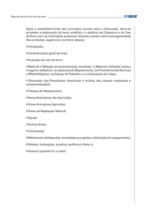 Manual técnico de uso da terra ________________________________________________________________ 
Após o estabelecimento dos principais pontos para a discussão, deve-se 
proceder à elaboração do texto analítico, o relatório da Cobertura e do Uso 
da Terra com as ilustrações possíveis. Visando manter certa homogeneidade 
dos produtos, sugere-se o sumário abaixo: 
• Introdução; 
• Caracterização geral da área; 
• Evolução do uso da terra; 
• Material e Método do levantamento contendo: o Material Utilizado (cartas, 
imagens, software), os objetivos do Mapeamento, os Procedimentos Técnicos 
e Metodológicos, as Etapas do Trabalho e a composição do mapa; 
• Discussão dos Resultados (descrição e análise das classes mapeadas e 
contextualização); 
• Classes de Mapeamento; 
• Áreas Antrópicas não Agrícolas; 
• Áreas Antrópicas Agrícolas; 
• Áreas de Vegetação Natural; 
• Águas; 
• Outras Áreas; 
• Conclusões; 
• Referências (bibliografia consultada que apoiou a definição do mapeamento); 
• Tabelas, ilustrações, quadros, gráficos e fotos; e 
• Anexos (quando for o caso). 
 