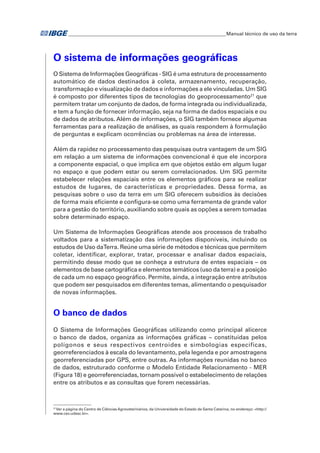 �Manual técnico de uso da terra 
O sistema de informações geográficas 
O Sistema de Informações Geográficas - SIG é uma estrutura de processamento 
automático de dados destinados à coleta, armazenamento, recuperação, 
transformação e visualização de dados e informações a ele vinculadas. Um SIG 
é composto por diferentes tipos de tecnologias do geoprocessamento21 que 
permitem tratar um conjunto de dados, de forma integrada ou individualizada, 
e tem a função de fornecer informação, seja na forma de dados espaciais e ou 
de dados de atributos. Além de informações, o SIG também fornece algumas 
ferramentas para a realização de análises, as quais respondem à formulação 
de perguntas e explicam ocorrências ou problemas na área de interesse. 
Além da rapidez no processamento das pesquisas outra vantagem de um SIG 
em relação a um sistema de informações convencional é que ele incorpora 
a componente espacial, o que implica em que objetos estão em algum lugar 
no espaço e que podem estar ou serem correlacionados. Um SIG permite 
estabelecer relações espaciais entre os elementos gráficos para se realizar 
estudos de lugares, de características e propriedades. Dessa forma, as 
pesquisas sobre o uso da terra em um SIG oferecem subsídios às decisões 
de forma mais eficiente e configura-se como uma ferramenta de grande valor 
para a gestão do território, auxiliando sobre quais as opções a serem tomadas 
sobre determinado espaço. 
Um Sistema de Informações Geográficas atende aos processos de trabalho 
voltados para a sistematização das informações disponíveis, incluindo os 
estudos de Uso da Terra. Reúne uma série de métodos e técnicas que permitem 
coletar, identificar, explorar, tratar, processar e analisar dados espaciais, 
permitindo desse modo que se conheça a estrutura de entes espaciais – os 
elementos de base cartográfica e elementos temáticos (uso da terra) e a posição 
de cada um no espaço geográfico. Permite, ainda, a integração entre atributos 
que podem ser pesquisados em diferentes temas, alimentando o pesquisador 
de novas informações. 
O banco de dados 
O Sistema de Informações Geográficas utilizando como principal alicerce 
o banco de dados, organiza as informações gráficas – constituídas pelos 
polígonos e seus respectivos centroides e simbologias específicas, 
georreferenciados à escala do levantamento, pela legenda e por amostragens 
georreferenciadas por GPS, entre outras. As informações reunidas no banco 
de dados, estruturado conforme o Modelo Entidade Relacionamento - MER 
(Figura 18) e georreferenciadas, tornam possível o estabelecimento de relações 
entre os atributos e as consultas que forem necessárias. 
21 Ver a página do Centro de Ciências Agroveterinários, da Universidade do Estado de Santa Catarina, no endereço: <http:// 
www.cav.udesc.br>. 
 