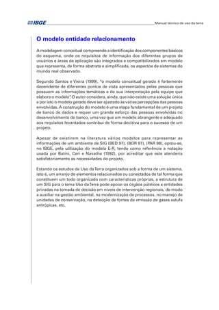 �Manual técnico de uso da terra 
O modelo entidade relacionamento 
A modelagem conceitual compreende a identificação dos componentes básicos 
do esquema, onde os requisitos de informação dos diferentes grupos de 
usuários e áreas de aplicação são integrados e compatibilizados em modelo 
que representa, de forma abstrata e simplificada, os aspectos de sistemas do 
mundo real observado. 
Segundo Santos e Vieira (1999), “o modelo conceitual gerado é fortemente 
dependente de diferentes pontos de vista apresentados pelas pessoas que 
possuem as informações temáticas e de sua interpretação pela equipe que 
elabora o modelo”. O autor considera, ainda, que não existe uma solução única 
e por isto o modelo gerado deve ser ajustado às várias percepções das pessoas 
envolvidas. A construção do modelo é uma etapa fundamental de um projeto 
de banco de dados e requer um grande esforço das pessoas envolvidas no 
desenvolvimento do banco, uma vez que um modelo abrangente e adequado 
aos requisitos levantados contribui de forma decisiva para o sucesso de um 
projeto. 
Apesar de existirem na literatura vários modelos para representar as 
informações de um ambiente de SIG (BED 97), (BOR 97), (PAR 98), optou-se, 
no IBGE, pela utilização do modelo E-R, tendo como referência a notação 
usada por Batini, Ceri e Navathe (1992), por acreditar que este atenderia 
satisfatoriamente as necessidades do projeto. 
Estando os estudos de Uso da Terra organizados sob a forma de um sistema, 
isto é, um arranjo de elementos relacionados ou conectados de tal forma que 
constituem um todo organizado com características próprias, a estrutura de 
um SIG para o tema Uso da Terra pode apoiar os órgãos públicos a entidades 
privadas na tomada de decisão em níveis de intervenção regionais, de modo 
a auxiliar na gestão ambiental, na modernização de processos, no manejo de 
unidades de conservação, na detecção de fontes de emissão de gases estufa 
antrópicas, etc. 
 