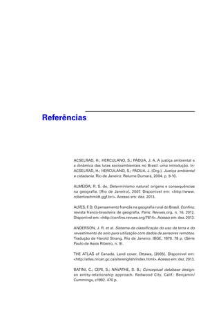 Referências 
ACSELRAD, H.; HERCULANO, S.; PÁDUA, J. A. A justiça ambiental e 
a dinâmica das lutas socioambientais no Brasil: uma introdução. In: 
ACSELRAD, H.; HERCULANO, S.; PÁDUA, J. (Org.). Justiça ambiental 
e cidadania. Rio de Janeiro: Relume Dumará, 2004. p. 9-10. 
ALMEIDA, R. S. de. Determinismo natural: origens e consequências 
na geografia. [Rio de Janeiro], 2007. Disponível em: <http://www. 
robertoschmidt.ggf.br/>. Acesso em: dez. 2013. 
ALVES, F. D. O pensamento francês na geografia rural do Brasil. Confins: 
revista franco-brasileira de geografia, Paris: Revues.org, n. 16, 2012. 
Disponível em: <http://confins.revues.org/7814>. Acesso em: dez. 2013. 
ANDERSON, J. R. et al. Sistema de classificação do uso da terra e do 
revestimento do solo para utilização com dados de sensores remotos. 
Tradução de Harold Strang. Rio de Janeiro: IBGE, 1979. 78 p. (Série 
Paulo de Assis Ribeiro, n. 9). 
THE ATLAS of Canadá. Land cover. Ottawa, [2005]. Disponível em: 
<http://atlas.nrcan.gc.ca/site/english/index.html>. Acesso em: dez. 2013. 
BATINI, C.; CERI, S.; NAVATHE, S. B.; Conceptual database design: 
an entity-relationship approach. Redwood City, Calif.: Benjamin/ 
Cummings, c1992. 470 p. 
 