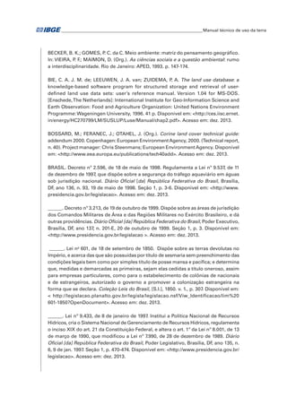 �Manual técnico de uso da terra 
BECKER, B. K.; GOMES, P. C. da C. Meio ambiente: matriz do pensamento geográfico. 
In: VIEIRA, P. F.; MAIMON, D. (Org.). As ciências sociais e a questão ambiental: rumo 
a interdisciplinaridade. Rio de Janeiro: APED, 1993. p. 147-174. 
BIE, C. A. J. M. de; LEEUWEN, J. A. van; ZUIDEMA, P. A. The land use database: a 
knowledge-based software program for structured storage and retrieval of user-defined 
land use data sets: user’s reference manual. Version 1.04 for MS-DOS. 
[Enschede, The Netherlands]: International Institute for Geo-Information Science and 
Earth Observation: Food and Agriculture Organization: United Nations Environment 
Programme: Wageningen University, 1996. 41 p. Disponível em: <http://ces.iisc.ernet. 
in/energy/HC270799/LM/SUSLUP/Luse/Manual/chap2.pdf>. Acesso em: dez. 2013. 
BOSSARD, M.; FERANEC, J.; OTAHEL, J. (Org.). Corine land cover technical guide: 
addendum 2000. Copenhagen: European Environment Agency, 2000. (Technical report, 
n. 40). Project manager: Chris Steenmans; European Environment Agency. Disponível 
em: <http://www.eea.europa.eu/publications/tech40add>. Acesso em: dez. 2013. 
BRASIL. Decreto nº 2.596, de 18 de maio de 1998. Regulamenta a Lei nº 9.537, de 11 
de dezembro de 1997, que dispõe sobre a segurança do tráfego aquaviário em águas 
sob jurisdição nacional. Diário Oficial [da] República Federativa do Brasil, Brasília, 
DF, ano 136, n. 93, 19 de maio de 1998. Seção 1, p. 3-6. Disponível em: <http://www. 
presidencia.gov.br/legislacao>. Acesso em: dez. 2013. 
______. Decreto nº 3.213, de 19 de outubro de 1999. Dispõe sobre as áreas de jurisdição 
dos Comandos Militares de Área e das Regiões Militares no Exército Brasileiro, e dá 
outras providências. Diário Oficial [da] República Federativa do Brasil, Poder Executivo, 
Brasília, DF, ano 137, n. 201-E, 20 de outubro de 1999. Seção 1, p. 3. Disponível em: 
<http://www.presidencia.gov.br/legislacao >. Acesso em: dez. 2013. 
______. Lei no 601, de 18 de setembro de 1850. Dispõe sobre as terras devolutas no 
Império, e acerca das que são possuídas por título de sesmaria sem preenchimento das 
condições legais bem como por simples título de posse mansa e pacífica; e determina 
que, medidas e demarcadas as primeiras, sejam elas cedidas a título oneroso, assim 
para empresas particulares, como para o estabelecimento de colônias de nacionais 
e de estrangeiros, autorizado o governo a promover a colonização estrangeira na 
forma que se declara. Coleção Leis do Brasil, [S.l.], 1850. v. 1., p. 307. Disponível em: 
< http://legislacao.planalto.gov.br/legisla/legislacao.nsf/Viw_Identificacao/lim%20 
601-1850?OpenDocument>. Acesso em: dez. 2013. 
______. Lei nº 9.433, de 8 de janeiro de 1997. Institui a Política Nacional de Recursos 
Hídricos, cria o Sistema Nacional de Gerenciamento de Recursos Hídricos, regulamenta 
o inciso XIX do art. 21 da Constituição Federal, e altera o art. 1º da Lei nº 8.001, de 13 
de março de 1990, que modificou a Lei nº 7.990, de 28 de dezembro de 1989. Diário 
Oficial [da] República Federativa do Brasil, Poder Legislativo, Brasília, DF, ano 135, n. 
6, 9 de jan. 1997. Seção 1, p. 470-474. Disponível em: <http://www.presidencia.gov.br/ 
legislacao>. Acesso em: dez. 2013. 
 