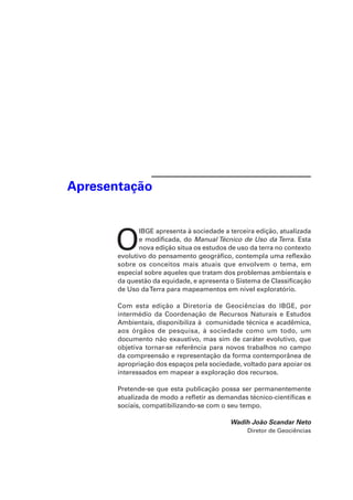 OIBGE apresenta à sociedade a terceira edição, atualizada 
e modificada, do Manual Técnico de Uso da Terra. Esta 
nova edição situa os estudos de uso da terra no contexto 
evolutivo do pensamento geográfico, contempla uma reflexão 
sobre os conceitos mais atuais que envolvem o tema, em 
especial sobre aqueles que tratam dos problemas ambientais e 
da questão da equidade, e apresenta o Sistema de Classificação 
de Uso da Terra para mapeamentos em nível exploratório. 
Com esta edição a Diretoria de Geociências do IBGE, por 
intermédio da Coordenação de Recursos Naturais e Estudos 
Ambientais, disponibiliza à comunidade técnica e acadêmica, 
aos órgãos de pesquisa, à sociedade como um todo, um 
documento não exaustivo, mas sim de caráter evolutivo, que 
objetiva tornar-se referência para novos trabalhos no campo 
da compreensão e representação da forma contemporânea de 
apropriação dos espaços pela sociedade, voltado para apoiar os 
interessados em mapear a exploração dos recursos. 
Pretende-se que esta publicação possa ser permanentemente 
atualizada de modo a refletir as demandas técnico-científicas e 
sociais, compatibilizando-se com o seu tempo. 
Wadih João Scandar Neto 
Diretor de Geociências 
Apresentação 
 