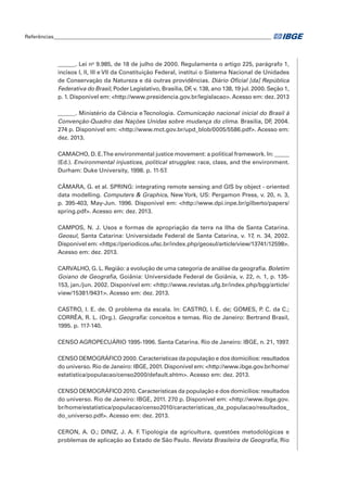 Referências____________________________________________________________________________________ 
______. Lei no 9.985, de 18 de julho de 2000. Regulamenta o artigo 225, parágrafo 1, 
incisos I, II, III e VII da Constituição Federal, institui o Sistema Nacional de Unidades 
de Conservação da Natureza e dá outras providências. Diário Oficial [da] República 
Federativa do Brasil, Poder Legislativo, Brasília, DF, v. 138, ano 138, 19 jul. 2000. Seção 1, 
p. 1. Disponível em: <http://www.presidencia.gov.br/legislacao>. Acesso em: dez. 2013 
______. Ministério da Ciência e Tecnologia. Comunicação nacional inicial do Brasil à 
Convenção-Quadro das Nações Unidas sobre mudança do clima. Brasília, DF, 2004. 
274 p. Disponível em: <http://www.mct.gov.br/upd_blob/0005/5586.pdf>. Acesso em: 
dez. 2013. 
CAMACHO, D. E. The environmental justice movement: a political framework. In: _____ 
(Ed.). Environmental injustices, political struggles: race, class, and the environment. 
Durham: Duke University, 1998. p. 11-57. 
CÂMARA, G. et al. SPRING: integrating remote sensing and GIS by object - oriented 
data modelling. Computers & Graphics, New York, US: Pergamon Press, v. 20, n. 3, 
p. 395-403, May-Jun. 1996. Disponível em: <http://www.dpi.inpe.br/gilberto/papers/ 
spring.pdf>. Acesso em: dez. 2013. 
CAMPOS, N. J. Usos e formas de apropriação da terra na Ilha de Santa Catarina. 
Geosul, Santa Catarina: Universidade Federal de Santa Catarina, v. 17, n. 34, 2002. 
Disponível em: <https://periodicos.ufsc.br/index.php/geosul/article/view/13741/12598>. 
Acesso em: dez. 2013. 
CARVALHO, G. L. Região: a evolução de uma categoria de análise da geografia. Boletim 
Goiano de Geografia, Goiânia: Universidade Federal de Goiânia, v. 22, n. 1, p. 135- 
153, jan./jun. 2002. Disponível em: <http://www.revistas.ufg.br/index.php/bgg/article/ 
view/15381/9431>. Acesso em: dez. 2013. 
CASTRO, I. E. de. O problema da escala. In: CASTRO, I. E. de; GOMES, P. C. da C.; 
CORRÊA, R. L. (Org.). Geografia: conceitos e temas. Rio de Janeiro: Bertrand Brasil, 
1995. p. 117-140. 
CENSO AGROPECUÁRIO 1995-1996. Santa Catarina. Rio de Janeiro: IBGE, n. 21, 1997. 
CENSO DEMOGRÁFICO 2000. Características da população e dos domicílios: resultados 
do universo. Rio de Janeiro: IBGE, 2001. Disponível em: <http://www.ibge.gov.br/home/ 
estatistica/populacao/censo2000/default.shtm>. Acesso em: dez. 2013. 
CENSO DEMOGRÁFICO 2010. Características da população e dos domicílios: resultados 
do universo. Rio de Janeiro: IBGE, 2011. 270 p. Disponível em: <http://www.ibge.gov. 
br/home/estatistica/populacao/censo2010/caracteristicas_da_populacao/resultados_ 
do_universo.pdf>. Acesso em: dez. 2013. 
CERON, A. O.; DINIZ, J. A. F. Tipologia da agricultura, questões metodológicas e 
problemas de aplicação ao Estado de São Paulo. Revista Brasileira de Geografia, Rio 
 