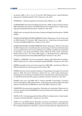 �Manual técnico de uso da terra 
de Janeiro: IBGE, v. 32, n. 3, p. 41–72, jul./set. 1970. Disponível em: <http://biblioteca. 
ibge.gov.br/d_detalhes.php?id=7115>. Acesso em: dez. 2013. 
CHONCHOL, J. Sistemas agrários en América Latina. México: [s. n.], 1994. 
CLASSIFICAÇÃO nacional de atividades econômicas - CNAE: versão 2.0. Rio de Janeiro: 
IBGE, 2007. 425 p. Acompanha 1 CD-ROM. Disponível em: Disponível em: <http://concla. 
ibge.gov.br/classificacoes/por-tema>. Acesso em: dez. 2013. 
COMO medir os impactos. Rio de Janeiro: Sistema de Vigilância da Amazônia - SIVAM, 
[2006?]. 
CONSELHO NACIONAL DO MEIO AMBIENTE (Brasil). Resolução nº 20, de 18 de junho 
de 1986. Brasília, DF: Conama, 1986. Disponível em: <http://www.mma.gov.br/port/ 
conama/res/res86/res2086.html>. Acesso em: dez. 2013. 
CONSELHO NACIONAL DO MEIO AMBIENTE (Brasil). Resolução nº 357, de 17 de março 
de 2005. Dispõe sobre a classificação dos corpos de água e diretrizes ambientais para 
o seu enquadramento, bem como estabelece as condições e padrões de lançamento 
de efluentes, e dá outras providências. Diário Oficial da União, Poder Legislativo, 
Brasília, DF, ano 142, n. 53, 18 mar. 2005. Seção 1, p. 58. Disponível em: <http://www. 
mma.gov.br/port/conama/res/res05/res35705.pdf>. Acesso em: dez. 2013. 
CORINE. In: WIKIPEDIA: the free encyclopedia. Boston, MA: Wikimedia Foundation, 
[2005]. Disponível em: <http://en.wikipedia.org/wiki/CORINE>. Acesso em: dez. 2013. 
CORINE: examples of the use of the programme 1985-1990. Luxembourg: Office for 
Official Publications of the European Communities: 1991. 
CORINE land cover France: guide d’utilisation. [Copenhagen]: European Environment 
Agency, 2009. Document Technique. Disponível em: <http://www.statistiques. 
developpement-durable.gouv.fr/fileadmin/documents/Produits_editoriaux/Donnees_ 
en_ligne/Environnement/CLC_guide_d-utilisation_02.pdf>. Acesso em: dez. 2013. 
CORINE land cover (CLC1990) 250 m. Version 06/1999. Copenhagen: European 
Environment Agency, 2002. Disponível em: <http://www.eea.europa.eu/data-and-maps/ 
data/corine-land-cover-clc1990-250-m-version-06-1999>. Acesso em: 2012. 
CORRENTES do pensamento geográfico. Publicado por slcabrantes. Disponível em: 
<http://pt.scribd.com/doc/20927628/Correntes-do-Pensamento-Geografico>. Acesso 
em: dez. 2013. 
COSTA, S. M. F. A antropogeografia de Ratzel. 2003. 5 p. Disponível em: <http://www1. 
univap.br/~sandra/ratzel.pdf> . Acesso em: dez. 2013. 
COSTA, F. R. da; ROCHA, M. M. Geografia: conceitos e paradigmas – apontamentos 
preliminares. Revista GEOMAE: geografia, meio ambiente e ensino, Campo Mourão, 
PR: Faculdade Estadual de Ciências e Letras de Campo Mourão, Departamento de 
 