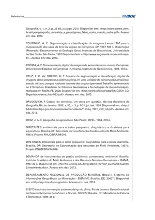 Referências____________________________________________________________________________________ 
Geografia, v. 1, n. 2, p. 25-56, jul./ago. 2010. Disponível em: <http://www.nemo.uem. 
br/artigos/geografia_conceitos_e_paradigmas_fabio_costa_marcio_rocha.pdf>. Acesso 
em: dez. 2013. 
COUTINHO, A. C. Segmentação e classificação de imagens Landsat-TM para o 
mapeamento dos usos da terra na região de Campinas, SP. 1997. 149 p. Dissertação 
(Mestrado)-Departamento de Ecologia Geral, Instituto de Biociências, Universidade 
de São Paulo, São Paulo, 1997. Disponível em: <http://www.segmenta.cnpm.embrapa. 
br>. Acesso em: dez. 2013. 
CRÓSTA, A. P. Processamento digital de imagens de sensoriamento remoto. Campinas: 
Universidade Estadual de Campinas - Unicamp, Instituto de Geociências, 1993. 170 p. 
CRUZ, Z. Q. da; RIBEIRO, G; P. Ensaios de segmentação e classificação digital de 
imagens cbers utilizando o sistema spring em uma unidade de conservação ambiental. 
estudo de caso: parque nacional da serra dos órgãos (parnaso). Trabalho apresentado 
no II Simpósio Brasileiro de Ciências Geodésicas e Tecnologias da Geoinformação, 
realizado em Recife, PE, 2008. Disponível em: <http://www.ufpe.br/cgtg/SIMGEOII_CD/ 
Organizado/sens_foto/023.pdf>. Acesso em: dez. 2013. 
DAVIDOVICH, F. Gestão do território, um tema em questão. Revista Brasileira de 
Geografia, Rio de Janeiro: IBGE, v. 53, n. 3, p. 7-31, jul./set. 1991. Disponível em: <http:// 
biblioteca.ibge.gov.br/visualizacao/periodicos/115/rbg_1991_v53_n3.pdf>. Acesso em: 
dez. 2013. 
DINIZ, J. A. F. Geografia da agricultura. São Paulo: DIFEL, 1984. 278 p. 
DIRETRIZES ambientais para o setor pesqueiro: diagnóstico e diretrizes para 
aquicultura. Brasília, DF: Secretaria de Coordenação dos Assuntos de Meio Ambiente, 
1997a. Projeto PNUD/BRA/94/016. 
DIRETRIZES ambientais para o setor pesqueiro: diagnóstico para a pesca marítima. 
Brasília, DF: Secretaria de Coordenação dos Assuntos de Meio Ambiente, 1997b. 
Projeto PNUD/BRA/94/016. 
DEMANDA de instrumentos de gestão ambiental: zoneamento ambiental. Brasília: 
Instituto Brasileiro do Meio Ambiente e dos Recursos Naturais Renováveis - IBAMA, 
1997. 32 p. Disponível em: <ftp://ftp.unilins.edu.br/gestamb_t5/Prof_Luiz%20Eduardo/ 
Zoneamento.doc>. Acesso em: dez. 2013. 
DEPARTAMENTO NACIONAL DE PRODUÇÃO MINERAL (Brasil). Sistema de 
Informações Geográficas da Mineração – SIGMINE. Brasília, DF, [2002?]. Disponível 
em: <http://sigmine.dnpm.gov.br>. Acesso em: dez. 2013. 
EFEITO estufa e a convenção sobre mudança do clima. Rio de Janeiro: Banco Nacional 
de Desenvolvimento Econômico e Social - BNDES; Brasília, DF: Ministério da Ciência 
e Tecnologia, 1999. 38 p. 
 