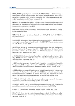 �Manual técnico de uso da terra 
EKINS, P. Making development sustainable. In: SACHS, W. (Ed.). Global ecology: a 
new arena of political conflict. London: New Jersey: Zed Books; Halifax, Nova Scotia: 
Fernwood Publishing, 1993. p. 91-103. Disponível em: <http://www.uvm.edu/rsenr/ 
rm230/costarica/ekins.pdf>. Acesso em: dez. 2013. 
EMPRESA BRASILEIRA DE PESQUISA AGROPECUÁRIA. Como interpretar os mosaicos 
de imagens do satélite Landsat. Disponível em: <http://www.cdbrasil.cnpm.embrapa. 
br/txt/inte.htm>. Acesso em: dez. 2013. 
ESTADO do Acre: mapa de uso da terra. Rio de Janeiro: IBGE, 2005. Escala 1: 1.000. 
000. Projeção policônica. 
ESTADO de Roraima: uso da terra. Rio de Janeiro: IBGE, 2005. Escala 1: 1.000.000. 
Projeção policônica. 
FIGUEIREDO, D. Conceitos básicos de sensoriamento remoto. [S.l.], 2005. Disponível 
em: <http://www.conab.gov.br/conabweb/download/SIGABRASIL/manuais/conceitos_ 
sm.pdf>. Acesso em: dez. 2013. 
FONSECA, L. G. M. et al. Processamento digital de imagens. São José dos Campos: 
Instituto Nacional de Pesquisas Espaciais - INPE, 2000. Acima do título: Tutorial 
(exercícios práticos). 66 p. Disponível em: <http://www.geosenso.com/arquivos/ 
Pratica_PDI.pdf>. Acesso em: dez. 2013. 
A FRAMEWORK for land evaluation. Rome: Food and Agriculture Organization, 1976. 
72 p. (FAO Soils Bulletin, n. 29). Disponível em: <http://www.fao.org/docrep/x5310e/ 
x5310e00.htm >. Acesso em: dez. 2013. 
GLOBAL land cover: unique picture of world vegetation from satellites. Wales, UK: 
Europaworld, 2003. European Commission - IP/03/1601 26.11.2003. Disponível em: 
<http://europa.eu/rapid/press-release_IP-03-1601_en.htm>. Acesso em: dez. 2013. 
GLOSSÁRIO dos termos genéricos dos nomes geográficos utilizados no mapeamento 
sistemático do Brasil, volume 1: Escala 1:1.000.000, base cartográfica contínua do 
Brasil ao milionésimo - BCIM. Rio de Janeiro: IBGE, 2010. 36 p. Disponível em: <ftp:// 
geoftp.ibge.gov.br/documentos/cartografia/BCIM.pdf>. Acesso em: dez. 2013. 
GOMES. L. B. Unidade mínima de mapeamento [mensagem pessoal]. Mensagem 
recebida por <eloísa.domingues@ibge.gov.br> em jul. 2013. 
GONZÁLEZ OTERO, L. M. La utilización del enfoque geosistémico en la investigación 
geográfica del médio ambiente cubano. La Habana: Academia, 1991. 24 p. 
HARVEY, D. Explanation in geography. London: Edward Arnold, 1969. 521 p. 
HEYMANN, Y. Corine land cover technical guide. Colaboração de Chris Steenmans, Guy 
Croisille e Michel Bossard. Luxembourg: Statistical Office of the European Communities 
- Eurostat, 1994. 136 p. 
 