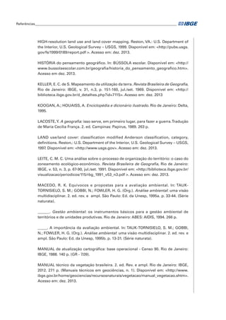 Referências____________________________________________________________________________________ 
HIGH-resolution land use and land cover mapping. Reston, VA.: U.S. Department of 
the Interior, U.S. Geological Survey – USGS, 1999. Disponível em: <http://pubs.usgs. 
gov/fs/1999/0189/report.pdf >. Acesso em: dez. 2013. 
HISTÓRIA do pensamento geográfico. In: BÚSSOLA escolar. Disponível em: <http:// 
www.bussolaescolar.com.br/geografia/historia_do_pensamento_geografico.htm>. 
Acesso em dez. 2013. 
KELLER, E. C. de S. Mapeamento da utilização da terra. Revista Brasileira de Geografia, 
Rio de Janeiro: IBGE, v. 31, n.3, p. 151-160, jul./set. 1969. Disponível em: <http:// 
biblioteca.ibge.gov.br/d_detalhes.php?id=7115>. Acesso em: dez. 2013 
KOOGAN, A.; HOUAISS, A. Enciclopédia e dicionário ilustrado. Rio de Janeiro: Delta, 
1995. 
LACOSTE, Y. A geografia: isso serve, em primeiro lugar, para fazer a guerra. Tradução 
de Maria Cecília França. 2. ed. Campinas: Papirus, 1989. 263 p. 
LAND use/land cover: classification modified Anderson classification, category, 
definitions. Reston,: U.S. Department of the Interior, U.S. Geological Survey – USGS, 
1997. Disponível em: <http://www.usgs.gov>. Acesso em: dez. 2013. 
LEITE, C. M. C. Uma análise sobre o processo de organização do território: o caso do 
zoneamento ecológico-econômico. Revista Brasileira de Geografia, Rio de Janeiro: 
IBGE, v. 53, n. 3, p. 67-90, jul./set. 1991. Disponível em: <http://biblioteca.ibge.gov.br/ 
visualizacao/periodicos/115/rbg_1991_v53_n3.pdf >. Acesso em: dez. 2013. 
MACEDO, R. K. Equívocos e propostas para a avaliação ambiental. In: TAUK-TORNISIELO, 
S. M.; GOBBI, N.; FOWLER, H. G. (Org.). Análise ambiental: uma visão 
multidisciplinar. 2. ed. rev. e ampl. São Paulo: Ed. da Unesp, 1995a. p. 33-44. (Série 
naturata). 
______. Gestão ambiental: os instrumentos básicos para a gestão ambiental de 
territórios e de unidades produtivas. Rio de Janeiro: ABES: AIDIS, 1994. 266 p. 
_____. A importância da avaliação ambiental. In: TAUK-TORNISIELO, S. M.; GOBBI, 
N.; FOWLER, H. G. (Org.). Análise ambiental: uma visão multidisciplinar. 2. ed. rev. e 
ampl. São Paulo: Ed. da Unesp, 1995b. p. 13-31. (Série naturata). 
MANUAL de atualização cartográfica: base operacional - Censo 90. Rio de Janeiro: 
IBGE, 1988. 140 p. (GR - 7.09). 
MANUAL técnico da vegetação brasileira. 2. ed. Rev. e ampl. Rio de Janeiro: IBGE, 
2012. 271 p. (Manuais técnicos em geociências, n. 1). Disponível em: <http://www. 
ibge.gov.br/home/geociencias/recursosnaturais/vegetacao/manual_vegetacao.shtm>. 
Acesso em: dez. 2013. 
 