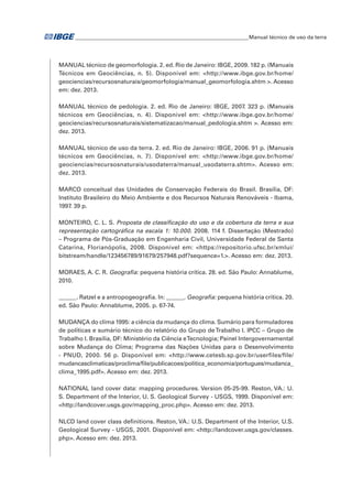 �Manual técnico de uso da terra 
MANUAL técnico de geomorfologia. 2. ed. Rio de Janeiro: IBGE, 2009. 182 p. (Manuais 
Técnicos em Geociências, n. 5). Disponível em: <http://www.ibge.gov.br/home/ 
geociencias/recursosnaturais/geomorfologia/manual_geomorfologia.shtm >. Acesso 
em: dez. 2013. 
MANUAL técnico de pedologia. 2. ed. Rio de Janeiro: IBGE, 2007. 323 p. (Manuais 
técnicos em Geociências, n. 4). Disponível em: <http://www.ibge.gov.br/home/ 
geociencias/recursosnaturais/sistematizacao/manual_pedologia.shtm >. Acesso em: 
dez. 2013. 
MANUAL técnico de uso da terra. 2. ed. Rio de Janeiro: IBGE, 2006. 91 p. (Manuais 
técnicos em Geociências, n. 7). Disponível em: <http://www.ibge.gov.br/home/ 
geociencias/recursosnaturais/usodaterra/manual_usodaterra.shtm>. Acesso em: 
dez. 2013. 
MARCO conceitual das Unidades de Conservação Federais do Brasil. Brasília, DF: 
Instituto Brasileiro do Meio Ambiente e dos Recursos Naturais Renováveis - Ibama, 
1997. 39 p. 
MONTEIRO, C. L. S. Proposta de classificação do uso e da cobertura da terra e sua 
representação cartográfica na escala 1: 10.000. 2008. 114 f. Dissertação (Mestrado) 
– Programa de Pós-Graduação em Engenharia Civil, Universidade Federal de Santa 
Catarina, Florianópolis, 2008. Disponível em: <https://repositorio.ufsc.br/xmlui/ 
bitstream/handle/123456789/91679/257948.pdf?sequence=1.>. Acesso em: dez. 2013. 
MORAES, A. C. R. Geografia: pequena história crítica. 28. ed. São Paulo: Annablume, 
2010. 
______. Ratzel e a antropogeografia. In: ______. Geografia: pequena história crítica. 20. 
ed. São Paulo: Annablume, 2005. p. 67-74. 
MUDANÇA do clima 1995: a ciência da mudança do clima. Sumário para formuladores 
de políticas e sumário técnico do relatório do Grupo de Trabalho I. IPCC – Grupo de 
Trabalho I. Brasília, DF: Ministério da Ciência e Tecnologia; Painel Intergovernamental 
sobre Mudança do Clima; Programa das Nações Unidas para o Desenvolvimento 
- PNUD, 2000. 56 p. Disponível em: <http://www.cetesb.sp.gov.br/userfiles/file/ 
mudancasclimaticas/proclima/file/publicacoes/politica_economia/portugues/mudanca_ 
clima_1995.pdf>. Acesso em: dez. 2013. 
NATIONAL land cover data: mapping procedures. Version 05-25-99. Reston, VA.: U. 
S. Department of the Interior, U. S. Geological Survey - USGS, 1999. Disponível em: 
<http://landcover.usgs.gov/mapping_proc.php>. Acesso em: dez. 2013. 
NLCD land cover class definitions. Reston, VA.: U.S. Department of the Interior, U.S. 
Geological Survey - USGS, 2001. Disponível em: <http://landcover.usgs.gov/classes. 
php>. Acesso em: dez. 2013. 
 