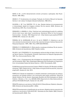 Referências____________________________________________________________________________________ 
NOVO, E. M. L. de M. Sensoriamento remoto: princípios e aplicações. São Paulo: 
Blucher, 1989. 308 p. 
ODUM, E. P. Fundamentos de ecologia. Tradução de António Manuel de Azevedo 
Gomes. 4. ed. Lisboa: Fundação Calouste Gulbenkian, 1988. 927 p. 
OLIVEIRA, L. M. T. de; SANTOS, P. R. A. dos. Noções básicas de processamento 
e interpretação digital de imagens orbitais. Rio de Janeiro: IBGE, Diretoria de 
Geociências, 2001. 25 p. Cursos Técnicos. 
PERDIGÃO, V.; ANNONI, A. (Org.) Technical and methodological guide for updating 
Corine land cover date base. Luxembourg: Statistical Office of the European 
Communities - Eurostat, 1997. Disponível em: <http://www.ec-gis.org/docs/F27057/ 
CORINE.PDF>. Acesso em: dez. 2013. 
PEREIRA, M. N.; KURKDJIAN, M. de L. N. de O.; FORESTI, C. Cobertura e uso da 
terra através de sensoriamento remoto. São José dos Campos: Instituto Nacional de 
Pesquisas Espaciais - INPE, 1989. 118 p. (INPE-5032-MD/042). 
PEREIRA, R. F.; DOMINGUES, E. Efeito estufa e mudanças climáticas. Rio de Janeiro: 
IBGE, Diretoria de Geociências, 2000. Trabalho inédito. 
PILLAR, V. de P.; TCACENCO, F. A. As pastagens nativas do Vale do Itajaí e litoral norte 
de Santa Catarina. Florianópolis: Empresa Catarinense de Pesquisa Agropecuária, 
1987. 15 p. (Comunicado Técnico, 109). 
PIRES, J. de L. O planejamento das atividades de mineração para a área conurbada 
de Florianópolis. 2000. 138 p. Dissertação (Mestrado)-Pós-Graduação em Engenharia 
Civil, Universidade Federal de Santa Catarina - UFSC, Florianópolis, 2000. 
PLANO Nacional de Gerenciamento Costeiro (PNGC II). Brasília, DF: Ministério do Meio 
Ambiente, [1997]. Disponível em: <http://www.mma.gov.br/estruturas/orla/_arquivos/ 
pngc2.pdf>. Acesso em: dez. 2013. 
PORTO, M. F. Saúde do trabalhador e o desafio ambiental: contribuições do enfoque 
ecossocial, da ecologia política e do movimento pela justiça ambiental. Ciência & 
Saúde Coletiva, Rio de Janeiro: Associação Brasileira de Pós-Graduação em Saúde 
Coletiva - Abrasco, v. 10, n. 4, p. 829-839, 2005. Disponível em:<http://www.scielo.br/ 
pdf/csc/v10n4/a08v10n4.pdf>. Acesso em: dez. 2013. 
PROJETO cobertura e uso da terra. Folha SC.24-X-C (Paulo Afonso). Relatório. Salvador: 
IBGE, Diretoria de Geociências/NE.1, 2002a. 
PROJETO levantamento e classificação do uso da terra. Relatório técnico executivo da 
cobertura e uso da terra. Folha SA.22-ZD - Goianésia do Pará. Belém: IBGE, Diretoria 
de Geociências/N, 2002b. 18 p. 
 