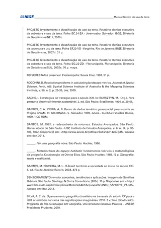 �Manual técnico de uso da terra 
PROJETO levantamento e classificação do uso da terra. Relatório técnico executivo 
da cobertura e uso da terra. Folha SC.24-ZA - Jeremoabo. Salvador: IBGE, Diretoria 
de Geociências/NE.1, 2002c. 
PROJETO levantamento e classificação do uso da terra. Relatório técnico executivo 
da cobertura e uso da terra. Folha SF.23-VD - Varginha. Rio de Janeiro: IBGE, Diretoria 
de Geociências, 2002d. 31 p. 
PROJETO levantamento e classificação do uso da terra. Relatório técnico executivo 
da cobertura e uso da terra. Folha SG.22-ZD - Florianópolis. Florianópolis: Diretoria 
de Geociências/SUL, 2002e. 70 p. mapa. 
REFLORESTAR é preservar. Florianópolis: Souza Cruz, 1992. 51 p. 
ROCCHINI, D. Resolution problems in calculating landscape metrics. Journal of Spatial 
Science, Perth, AU: Spatial Science Institute of Australia & the Mapping Sciences 
Institute, v. 50, n. 2, p. 25-35, dez. 2005. 
SACHS, I. Estratégias de transição para o século XXI. In: BURSZTYN, M. (Org.). Para 
pensar o desenvolvimento sustentável. 2. ed. São Paulo: Brasiliense, 1994. p. 29-56. 
SANTOS, C. A.; VIEIRA, A. B. Banco de dados temático geoespacial para suporte ao 
Projeto SIVAM. In: GIS BRASIL, 5., Salvador, 1999. Anais... Curitiba: FatorGis Online, 
1999. 1 CD-ROM. 
SANTOS, M. 1992: a redescoberta da natureza. Estudos Avançados, São Paulo: 
Universidade de São Paulo - USP, Instituto de Estudos Avançados, v. 6, n. 14, p. 95- 
106, 1992. Disponível em: <http://www.scielo.br/pdf/ea/v6n14/v6n14a07.pdf>. Acesso 
em: dez. 2013. 
______. Por uma geografia nova. São Paulo: Hucitec, 1986. 
______. Metamorfoses do espaço habitado: fundamentos teóricos e metodológicos 
da geografia. Colaboração de Denise Elias. São Paulo: Hucitec, 1988. 12 p. (Geografia: 
teoria e realidade). 
SANTOS, M.; SILVEIRA, M. L. O Brasil: território e sociedade no início do século XXI. 
6. ed. Rio de Janeiro: Record, 2004. 473 p. 
SENSORIAMENTO remoto: conceitos, tendências e aplicações. Imagens de Satélites 
Orbitais. São Paulo: Santiago & Cintra Consultoria, [200-]. 10 p. Disponível em: <http:// 
www.leb.esalq.usp.br/disciplinas/Molin/leb447/Arquivos/SR/INFO_RAPIDEYE_V1.pdf>. 
Acesso em: dez. 2013. 
SILVA, A. C. da. O pensamento geográfico brasileiro na travessia do século XX para o 
XXI: o território na trama das significações imaginárias. 2010. 2 v. Tese (Doutorado)- 
Programa de Pós-Graduação em Geografia, Universidade Estadual Paulista – UNESP, 
Presidente Prudente, 2010. 
 