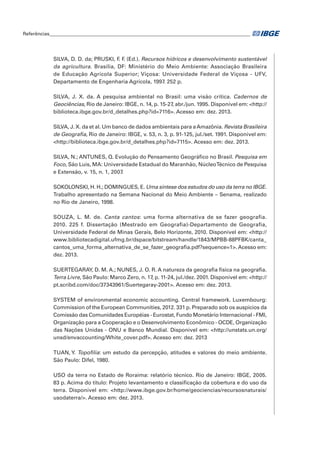 Referências____________________________________________________________________________________ 
SILVA, D. D. da; PRUSKI, F. F. (Ed.). Recursos hídricos e desenvolvimento sustentável 
da agricultura. Brasília, DF: Ministério do Meio Ambiente: Associação Brasileira 
de Educação Agrícola Superior; Viçosa: Universidade Federal de Viçosa - UFV, 
Departamento de Engenharia Agrícola, 1997. 252 p. 
SILVA, J. X. da. A pesquisa ambiental no Brasil: uma visão crítica. Cadernos de 
Geociências, Rio de Janeiro: IBGE, n. 14, p. 15-27, abr./jun. 1995. Disponível em: <http:// 
biblioteca.ibge.gov.br/d_detalhes.php?id=7116>. Acesso em: dez. 2013. 
SILVA, J. X. da et al. Um banco de dados ambientais para a Amazônia. Revista Brasileira 
de Geografia, Rio de Janeiro: IBGE, v. 53, n. 3, p. 91-125, jul./set. 1991. Disponível em: 
<http://biblioteca.ibge.gov.br/d_detalhes.php?id=7115>. Acesso em: dez. 2013. 
SILVA, N.; ANTUNES, Q. Evolução do Pensamento Geográfico no Brasil. Pesquisa em 
Foco, São Luis, MA: Universidade Estadual do Maranhão, Núcleo Técnico de Pesquisa 
e Extensão, v. 15, n. 1, 2007. 
SOKOLONSKI, H. H.; DOMINGUES, E. Uma síntese dos estudos do uso da terra no IBGE. 
Trabalho apresentado na Semana Nacional do Meio Ambiente – Senama, realizado 
no Rio de Janeiro, 1998. 
SOUZA, L. M. de. Canta cantos: uma forma alternativa de se fazer geografia. 
2010. 225 f. Dissertação (Mestrado em Geografia)-Departamento de Geografia, 
Universidade Federal de Minas Gerais, Belo Horizonte, 2010. Disponível em: <http:// 
www.bibliotecadigital.ufmg.br/dspace/bitstream/handle/1843/MPBB-88PFBK/canta_ 
cantos_uma_forma_alternativa_de_se_fazer_geografia.pdf?sequence=1>. Acesso em: 
dez. 2013. 
SUERTEGARAY, D. M. A.; NUNES, J. O. R. A natureza da geografia física na geografia. 
Terra Livre, São Paulo: Marco Zero, n. 17, p. 11-24, jul./dez. 2001. Disponível em: <http:// 
pt.scribd.com/doc/37343961/Suertegaray-2001>. Acesso em: dez. 2013. 
SYSTEM of environmental economic accounting. Central framework. Luxembourg: 
Commission of the European Communities, 2012. 331 p. Preparado sob os auspícios da 
Comissão das Comunidades Européias - Eurostat, Fundo Monetário Internacional - FMI, 
Organização para a Cooperação e o Desenvolvimento Econômico - OCDE, Organização 
das Nações Unidas - ONU e Banco Mundial. Disponível em: <http://unstats.un.org/ 
unsd/envaccounting/White_cover.pdf>. Acesso em: dez. 2013 
TUAN, Y. Topofilia: um estudo da percepção, atitudes e valores do meio ambiente. 
São Paulo: Difel, 1980. 
USO da terra no Estado de Roraima: relatório técnico. Rio de Janeiro: IBGE, 2005. 
83 p. Acima do título: Projeto levantamento e classificação da cobertura e do uso da 
terra. Disponível em: <http://www.ibge.gov.br/home/geociencias/recursosnaturais/ 
usodaterra/>. Acesso em: dez. 2013. 
 