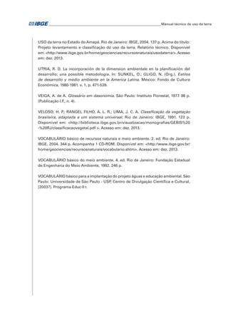 �Manual técnico de uso da terra 
USO da terra no Estado do Amapá. Rio de Janeiro: IBGE, 2004. 137 p. Acima do título: 
Projeto levantamento e classificação do uso da terra. Relatório técnico. Disponível 
em: <http://www.ibge.gov.br/home/geociencias/recursosnaturais/usodaterra/>. Acesso 
em: dez. 2013. 
UTRIA, R. D. La incorporación de la dimension ambientale en la planificación del 
desarrollo; una possible metodologia. In: SUNKEL, O.; GLIGO, N. (Org.). Estilos 
de desarrollo y medio ambiente en la America Latina. México: Fondo de Cultura 
Económica, 1980-1981. v. 1, p. 471-539. 
VEIGA, A. de A. Glossário em dasonomia. São Paulo: Instituto Florestal, 1977. 98 p. 
(Publicação I.F., n. 4). 
VELOSO, H. P.; RANGEL FILHO, A. L. R.; LIMA, J. C. A. Classificação da vegetação 
brasileira, adaptada a um sistema universal. Rio de Janeiro: IBGE, 1991. 123 p. 
Disponível em: <http://biblioteca.ibge.gov.br/visualizacao/monografias/GEBIS%20 
-%20RJ/classificacaovegetal.pdf >. Acesso em: dez. 2013. 
VOCABULÁRIO básico de recursos naturais e meio ambiente. 2. ed. Rio de Janeiro: 
IBGE, 2004. 344 p. Acompanha 1 CD-ROM. Disponível em: <http://www.ibge.gov.br/ 
home/geociencias/recursosnaturais/vocabulario.shtm>. Acesso em: dez. 2013. 
VOCABULÁRIO básico do meio ambiente. 4. ed. Rio de Janeiro: Fundação Estadual 
de Engenharia do Meio Ambiente, 1992. 246 p. 
VOCABULÁRIO básico para a implantação do projeto águas e educação ambiental. São 
Paulo: Universidade de São Paulo - USP, Centro de Divulgação Científica e Cultural, 
[2003?]. Programa Educ@r. 
 