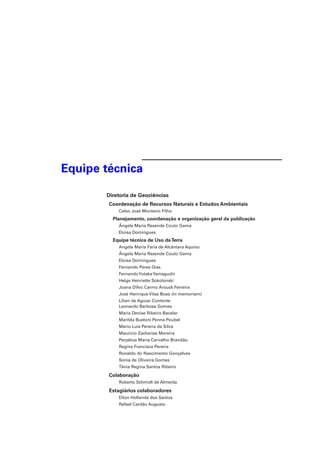 Equipe técnica 
Diretoria de Geociências 
Coordenação de Recursos Naturais e Estudos Ambientais 
Celso José Monteiro Filho 
Planejamento, coordenação e organização geral da publicação 
Ângela Maria Resende Couto Gama 
Eloisa Domingues 
Equipe técnica de Uso da Terra 
Angela Maria Faria de Alcântara Aquino 
Ângela Maria Resende Couto Gama 
Eloisa Domingues 
Fernando Peres Dias 
Fernando Yutaka Yamaguchi 
Helge Henriette Sokolonski 
Joana D’Arc Carmo Arouck Ferreira 
José Henrique Vilas Boas (in memoriam) 
Lilian de Aguiar Contente 
Leonardo Barbosa Gomes 
Maria Denise Ribeiro Bacelar 
Marilda Bueloni Penna Poubel 
Mario Luis Pereira da Silva 
Mauricio Zacharias Moreira 
Perpétua Maria Carvalho Brandão 
Regina Francisca Pereira 
Ronaldo do Nascimento Gonçalves 
Sonia de Oliveira Gomes 
Tânia Regina Santos Ribeiro 
Colaboração 
Roberto Schmidt de Almeida 
Estagiários colaboradores 
Elton Hollanda dos Santos 
Rafael Cardão Augusto 
 