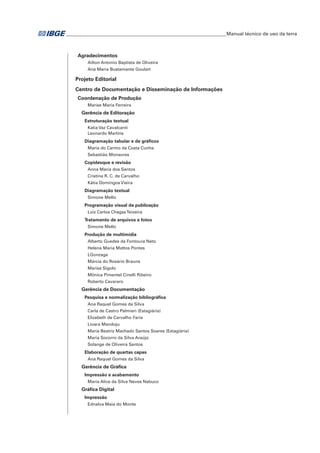 ___________________________________________________________________Manual técnico de uso da terra 
Agradecimentos 
Ailton Antonio Baptista de Oliveira 
Ana Maria Bustamante Goulart 
Projeto Editorial 
Centro de Documentação e Disseminação de Informações 
Coordenação de Produção 
Marise Maria Ferreira 
Gerência de Editoração 
Estruturação textual 
Katia Vaz Cavalcanti 
Leonardo Martins 
Diagramação tabular e de gráficos 
Maria do Carmo da Costa Cunha 
Sebastião Monsores 
Copidesque e revisão 
Anna Maria dos Santos 
Cristina R. C. de Carvalho 
Kátia Domingos Vieira 
Diagramação textual 
Simone Mello 
Programação visual da publicação 
Luiz Carlos Chagas Teixeira 
Tratamento de arquivos e fotos 
Simone Mello 
Produção de multimídia 
Alberto Guedes da Fontoura Neto 
Helena Maria Mattos Pontes 
LGonzaga 
Márcia do Rosário Brauns 
Marisa Sigolo 
Mônica Pimentel Cinelli Ribeiro 
Roberto Cavararo 
Gerência de Documentação 
Pesquisa e normalização bibliográfica 
Ana Raquel Gomes da Silva 
Carla de Castro Palmieri (Estagiária) 
Elizabeth de Carvalho Faria 
Lioara Mandoju 
Maria Beatriz Machado Santos Soares (Estagiária) 
Maria Socorro da Silva Araújo 
Solange de Oliveira Santos 
Elaboração de quartas capas 
Ana Raquel Gomes da Silva 
Gerência de Gráfica 
Impressão e acabamento 
Maria Alice da Silva Neves Nabuco 
Gráfica Digital 
Impressão 
Ednalva Maia do Monte 
