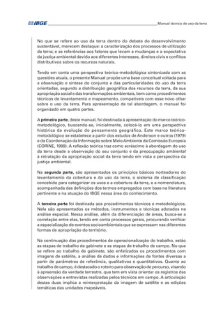 �Manual técnico de uso da terra 
No que se refere ao uso da terra dentro do debate do desenvolvimento 
sustentável, merecem destaque: a caracterização dos processos de utilização 
da terra; e as referências aos fatores que levam a mudanças e a expectativa 
da justiça ambiental devido aos diferentes interesses, direitos civis e conflitos 
distributivos sobre os recursos naturais. 
Tendo em conta uma perspectiva teórico-metodológica sintonizada com as 
questões atuais, o presente Manual propõe uma base conceitual voltada para 
a observação e síntese do conjunto e das particularidades do uso da terra 
orientadas, segundo a distribuição geográfica dos recursos da terra, da sua 
apropriação social e das transformações ambientais, bem como procedimentos 
técnicos de levantamento e mapeamento, compatíveis com esse novo olhar 
sobre o uso da terra. Para apresentação de tal abordagem, o manual foi 
organizado em quatro partes. 
A primeira parte, deste manual, foi destinada à apresentação do marco teórico-metodológico, 
buscando-se, inicialmente, colocá-lo em uma perspectiva 
histórica da evolução do pensamento geográfico. Este marco teórico-metodológico 
se estabelece a partir dos estudos de Anderson e outros (1979) 
e da Coordenação da Informação sobre Meio Ambiente da Comissão Europeia 
(CORINE, 1999). A reflexão teórica traz como acréscimo à abordagem do uso 
da terra desde a observação do seu conjunto e da preocupação ambiental 
à retratação da apropriação social da terra tendo em vista a perspectiva da 
justiça ambiental. 
Na segunda parte, são apresentados os princípios básicos norteadores do 
levantamento da cobertura e do uso da terra, o sistema de classificação 
concebido para categorizar os usos e a cobertura da terra, e a nomenclatura, 
acompanhada das definições dos termos empregados com base na literatura 
pertinente e na atuação do IBGE nessa área do conhecimento. 
A terceira parte foi destinada aos procedimentos técnicos e metodológicos. 
Nela são apresentados os métodos, instrumentos e técnicas adotados na 
análise espacial. Nessa análise, além da diferenciação de áreas, busca-se a 
correlação entre elas, tendo em conta processos gerais, procurando verificar 
a espacialização de eventos socioambientais que se expressam nas diferentes 
formas de apropriação do território. 
Na continuação dos procedimentos de operacionalização do trabalho, estão 
as etapas de trabalho de gabinete e as etapas de trabalho de campo. No que 
se refere ao trabalho de gabinete, são enfatizados os procedimentos com 
imagens de satélite, a análise de dados e informações de fontes diversas a 
partir de parâmetros de referência, qualitativos e quantitativos. Quanto ao 
trabalho de campo, é destacado o roteiro para observação de percurso, visando 
à apreensão da verdade terrestre, que tem em vista orientar os registros das 
observações e entrevistas realizadas pelos técnicos em campo. A articulação 
destas duas implica a reinterpretação da imagem de satélite e as edições 
temáticas das unidades mapeáveis. 
 